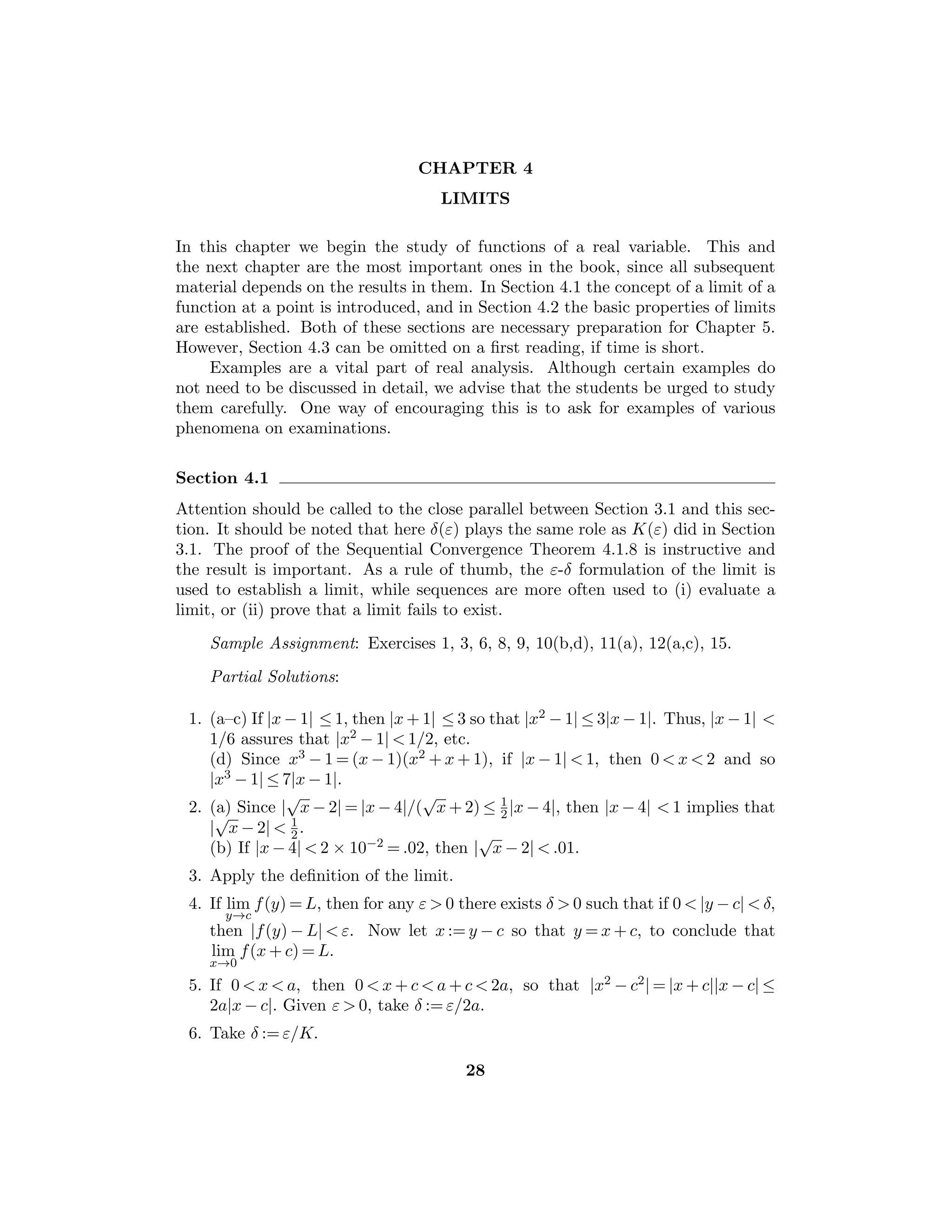 Chapter 2 — The Real Numbers 15
y + 1/n ∈ S3. If y2  3 and 1/m  (y2 − 3)/2y show that y − 1/m ∈ S3.
Therefore y2 = 3.
16. Case 1: If a  1, let Sa := {s ∈ R : 0 ≤ s, s2  a}. Show that Sa is nonempty
and bounded above by a and let z := sup Sa. Now show that z2 = a.
Case 2: If 0  a  1, there exists k ∈ N such that k2a  1 (why?). If z2 = k2a,
then (z/k)2 = a.
17. Consider T := {t ∈ R : 0 ≤ t, t3  2}. If t  2, then t3  2 so that t /
∈ T. Hence
y := sup T exists. If y3  2, choose 1/n  (2 − y3)/(3y2 + 3y + 1) and show
that (y + 1/n)3  2, a contradiction, and so on.
18. If x  0  y, then we can take r = 0. If x  y  0, we apply 2.4.8 to obtain a
rational number between −y and −x.
19. There exists r ∈ Q such that x/u  r  y/u.
Section 2.5
Another important consequence of the Supremum Property of R is the Nested
Intervals Property 2.5.2. It is an interesting fact that if we assume the validity of
both the Archimedean Property 2.4.3 and the Nested Intervals Property, then we
can prove the Supremum Property. Hence these two properties could be taken
as the completeness axiom for R. However, establishing this logical equivalence
would consume valuable time and not signiﬁcantly advance the study of real anal-
ysis, so we will not do so. (There are other properties that could be taken as the
completeness axiom.)
The discussion of binary and decimal representations is included to give the
student a concrete illustration of the rather abstract ideas developed to this point.
However, this material is not vital for what follows and can be omitted or treated
lightly. We have kept this discussion informal to avoid getting buried in technical
details that are not central to the course.
Sample Assignment: Exercises 3, 4, 5, 6, 7, 8, 10, 11.
Partial Solutions:
1. Note that [a, b] ⊆ [a, b] if and only if a ≤ a ≤ b ≤ b.
2. S has an upper bound b and a lower bound a if and only if S is contained in
the interval [a, b].
3. Since inf S is a lower bound for S and sup S is an upper bound for S, then
S ⊆ IS. Moreover, if S ⊆ [a, b], then a is a lower bound for S and b is an
upper bound for S, so that [a, b] ⊇ IS.
4. Because z is neither a lower bound or an upper bound of S.
5. If z ∈ R, then z is not a lower bound of S so there exists xz ∈ S such that
xz ≤ z. Also z is not an upper bound of S so there exists yz ∈ S such that
z ≤ yz. Since z belongs to [xz, yz], it follows from the property (1) that z ∈ S.
 