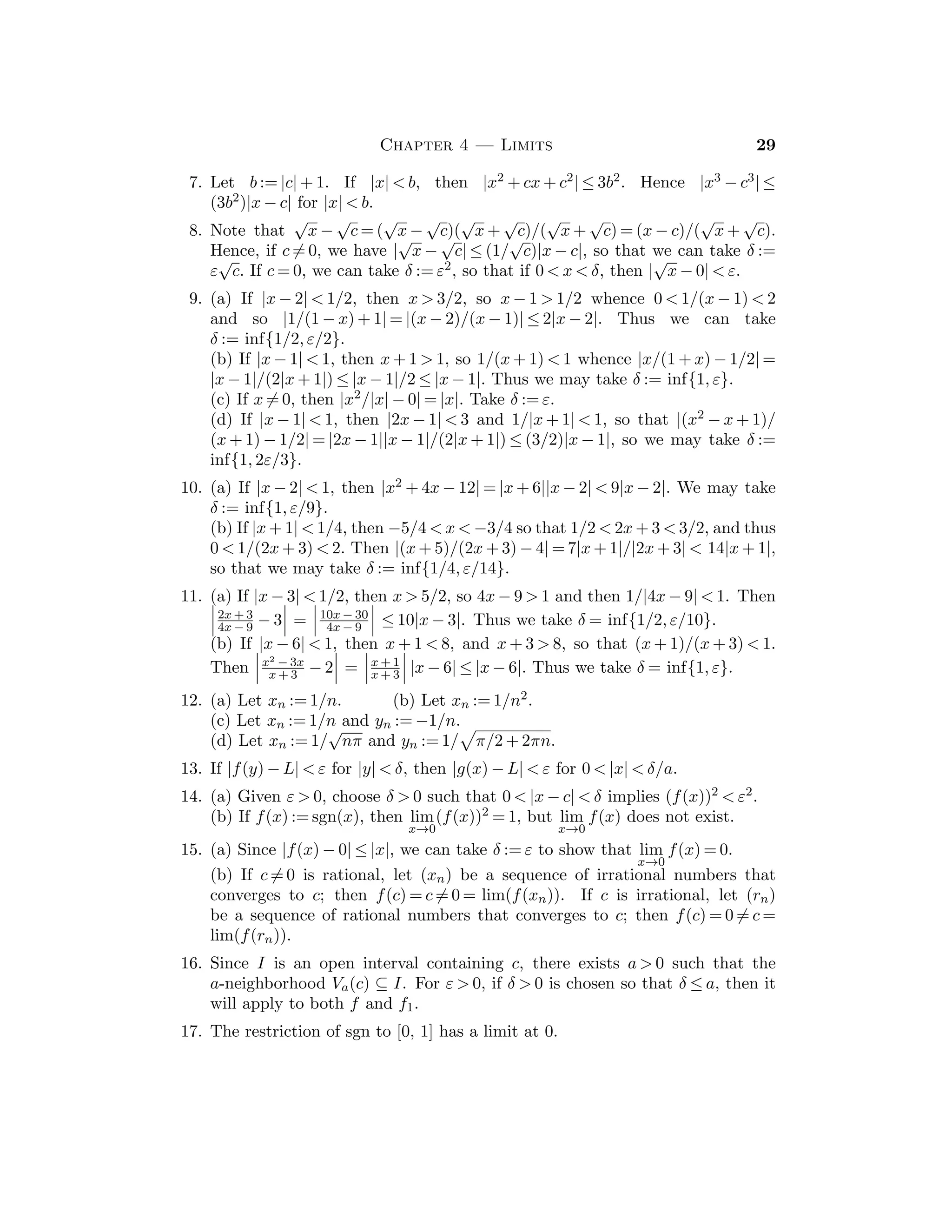 16 Bartle and Sherbert
But since z ∈ R is arbitrary, we conclude that R ⊆ S, whence it follows that
S = R = (−∞, ∞).
6. Since [an, bn] = In ⊇ In + 1 = [an + 1, bn + 1], it follows as in Exercise 1 that
an ≤ an + 1 ≤ bn + 1 ≤ bn. Therefore we have a1 ≤ a2 ≤ · · · ≤ an ≤ · · · and
b1 ≥ b2 ≥ · · · ≥ bn ≥ · · · .
7. Since 0 ∈ In for all n ∈ N, it follows that 0 ∈
∞
n=1 In. On the other hand
if u  0, then Corollary 2.4.5 implies that there exists n ∈ N with 1/n  u,
whence u /
∈ [0, 1/n] = In. Therefore, such a u does not belong to this
intersection.
8. If x  0, then there exists n ∈ N with 1/n  x, so that x /
∈ Jn. If y ≤ 0, then
y /
∈ J1.
9. If z ≤ 0, then z /
∈ K1. If w  0, then it follows from the Archimedean Property
that there exists nw ∈ N with w /
∈ (nw, ∞) = Knw
.
10. Let η := inf{bn : n ∈ N}; we claim that an ≤ η for all n. Fix n ∈ N; we will
show that an is a lower bound for the set {bk : k ∈ N}. We consider two cases.
(j) If n ≤ k, then since In ⊇ Ik, we have an ≤ ak ≤ bk. (jj) If k  n, then since
Ik ⊇ In, we have an ≤ bn ≤ bk. Therefore an ≤ bk for all k ∈ N, so that an is
a lower bound for {bk : k ∈ N} and so an ≤ η. In particular, this shows that
η ∈ [an, bn] for all n, so that η ∈

In.
In view of 2.5.2, we have [ξ, η] ⊂ In for all n, so that [ξ, η] ⊆

In. Con-
versely, if z ∈ In for all n, then an ≤ z ≤ bn for all n, whence it follows that
ξ = sup {an} ≤ z ≤ inf{bn} = η. Therefore

In ⊆ [ξ, η] and so equality holds.
11. If n ∈ N, let cn := a1/2 + a2/22 + · · · + an/2n and dn := a1/2 + a2/22 + · · · +
(an + 1)/2n, and let Jn := [cn, dn]. Since cn ≤ cn + 1 ≤ dn + 1 ≤ dn for n ∈ N, the
intervals Jn form a nested sequence.
12. 3
8 = (.011000 · · · )2 = (.010111 · · · )2. 7
16 = (.0111000 · · · )2 = (.0110111 · · · )2.
13. (a) 1
3 ≈ (.0101)2 (b) 1
3 = (.010101 · · · )2, the block 01 repeats.
14. We may assume that an  
