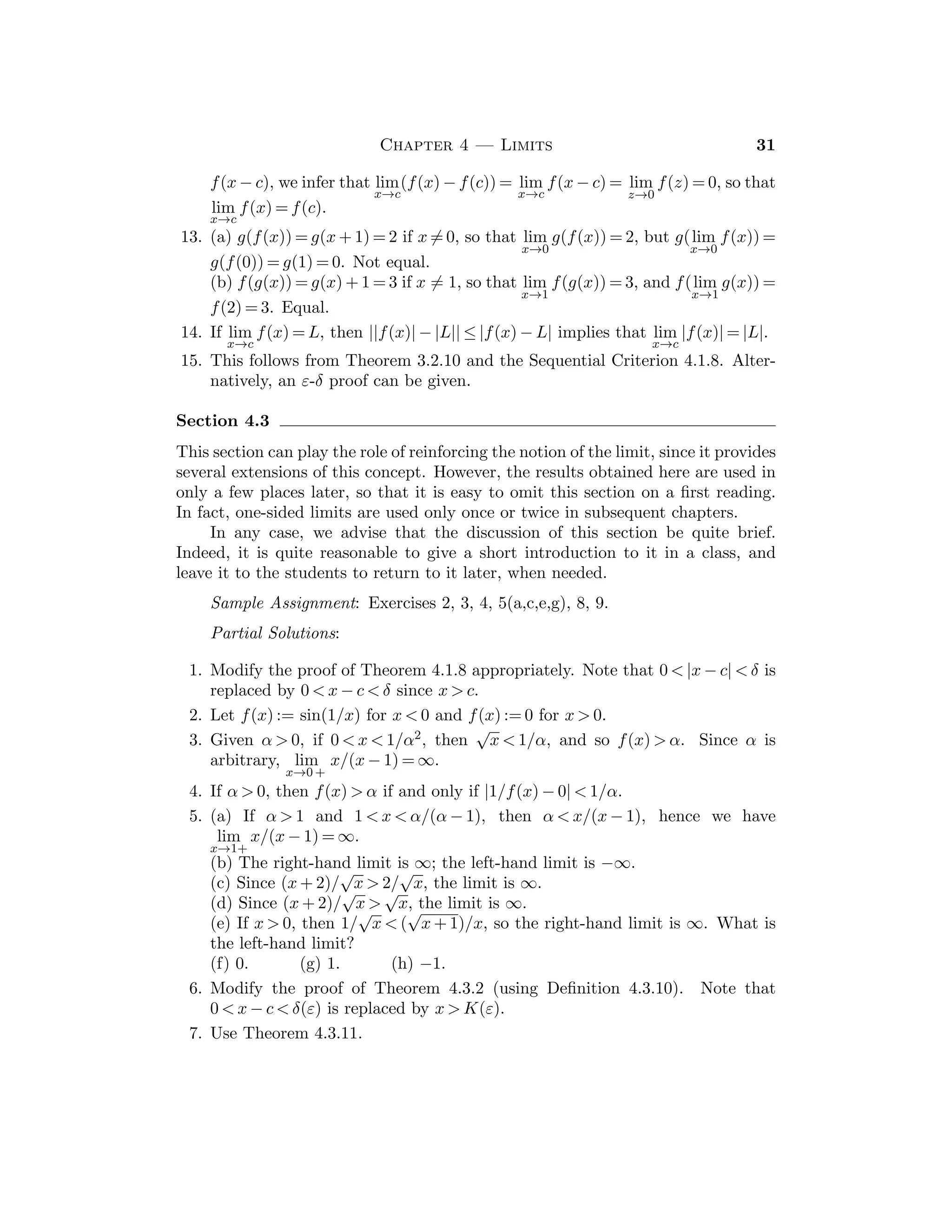 CHAPTER 3
SEQUENCES
Most students will ﬁnd this chapter easier to understand than the preceding one
for two reasons: (i) they have a partial familiarity with the notions of a sequence
and its limit, and (ii) it is a bit clearer what one can use in proofs than it was for
the results in Chapter 2. However, since it is essential that the students develop
some technique, one should not try to go too fast.
Section 3.1
The main diﬃculty students have is mastering the notion of limit of a sequence,
given in terms of ε and K(ε). Students should memorize the deﬁnition accurately.
The diﬀerent quantiﬁers in statements of the form “given any . . . , and there
exists . . . ” can be confusing initially. We often use the K(ε) game as a device
to emphasize exactly how the quantities are related in proving statements about
limits. The facts that the ε  0 comes ﬁrst and is arbitrary, and that the index
K(ε) depends on it (but is not unique) must be stressed.
The idea of deriving estimates is important and Theorem 3.1.10 is often used
as a means of establishing convergence of a sequence by squeezing |xn − x| between
0 and a ﬁxed multiple of |an|.
A careful and detailed examination of the examples in 3.1.11 is very instruc-
tive. Although some of the arguments may seem a bit artiﬁcial, the particular
limits established there are useful for later work, so the results should be noted
and remembered.
Sample Assignment: Exercises 1, 2(a,c), 3(b,d), 5(b,d), 6(a,c), 8, 10, 14,
15, 16.
Partial Solutions:
1. (a) 0, 2, 0, 2, 0, (b) −1, 1/2, −1/3, 1/4, −1/5,
(c) 1/2, 1/6, 1/12, 1/20, 1/30, (d) 1/3, 1/6, 1/11, 1/18, 1/27.
2. (a) 2n + 3, (b) (−1)n+1/2n, (c) n/(n + 1), (d) n2.
3. (a) 1, 4, 13, 40, 121, (b) 2, 3/2, 17/12, 577/408, 665, 857/470, 832,
(c) 1, 2, 3, 5, 4, (d) 3, 5, 8, 13, 21.
4. Given ε  0, take K(ε) ≥ |b|/ε if b  
