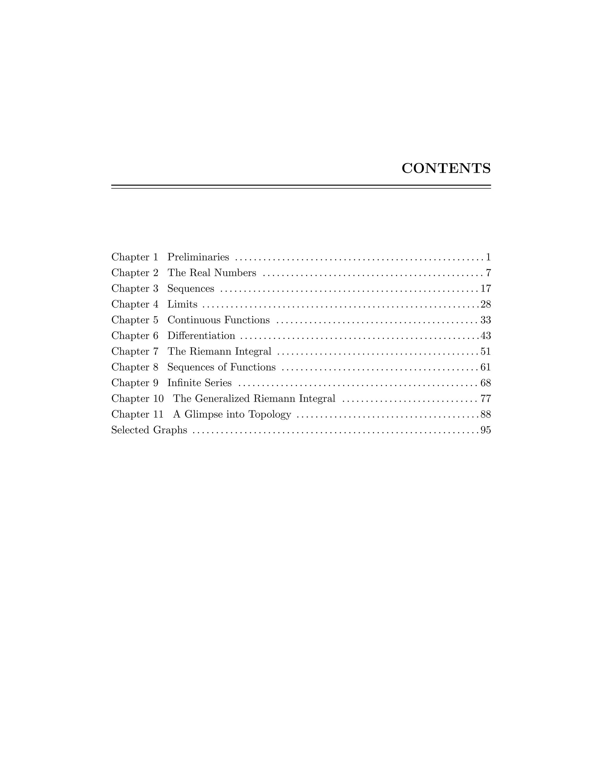 CONTENTS
Chapter 1 Preliminaries . . . . . . . . . . . . . . . . . . . . . . . . . . . . . . . . . . . . . . . . . . . . . . . . . . . . . 1
Chapter 2 The Real Numbers . . . . . . . . . . . . . . . . . . . . . . . . . . . . . . . . . . . . . . . . . . . . . . . 7
Chapter 3 Sequences . . . . . . . . . . . . . . . . . . . . . . . . . . . . . . . . . . . . . . . . . . . . . . . . . . . . . . . 17
Chapter 4 Limits . . . . . . . . . . . . . . . . . . . . . . . . . . . . . . . . . . . . . . . . . . . . . . . . . . . . . . . . . . .28
Chapter 5 Continuous Functions . . . . . . . . . . . . . . . . . . . . . . . . . . . . . . . . . . . . . . . . . . . 33
Chapter 6 Diﬀerentiation . . . . . . . . . . . . . . . . . . . . . . . . . . . . . . . . . . . . . . . . . . . . . . . . . . .43
Chapter 7 The Riemann Integral . . . . . . . . . . . . . . . . . . . . . . . . . . . . . . . . . . . . . . . . . . . 51
Chapter 8 Sequences of Functions . . . . . . . . . . . . . . . . . . . . . . . . . . . . . . . . . . . . . . . . . . 61
Chapter 9 Inﬁnite Series . . . . . . . . . . . . . . . . . . . . . . . . . . . . . . . . . . . . . . . . . . . . . . . . . . . 68
Chapter 10 The Generalized Riemann Integral . . . . . . . . . . . . . . . . . . . . . . . . . . . . . 77
Chapter 11 A Glimpse into Topology . . . . . . . . . . . . . . . . . . . . . . . . . . . . . . . . . . . . . . .88
Selected Graphs . . . . . . . . . . . . . . . . . . . . . . . . . . . . . . . . . . . . . . . . . . . . . . . . . . . . . . . . . . . . .95
 
