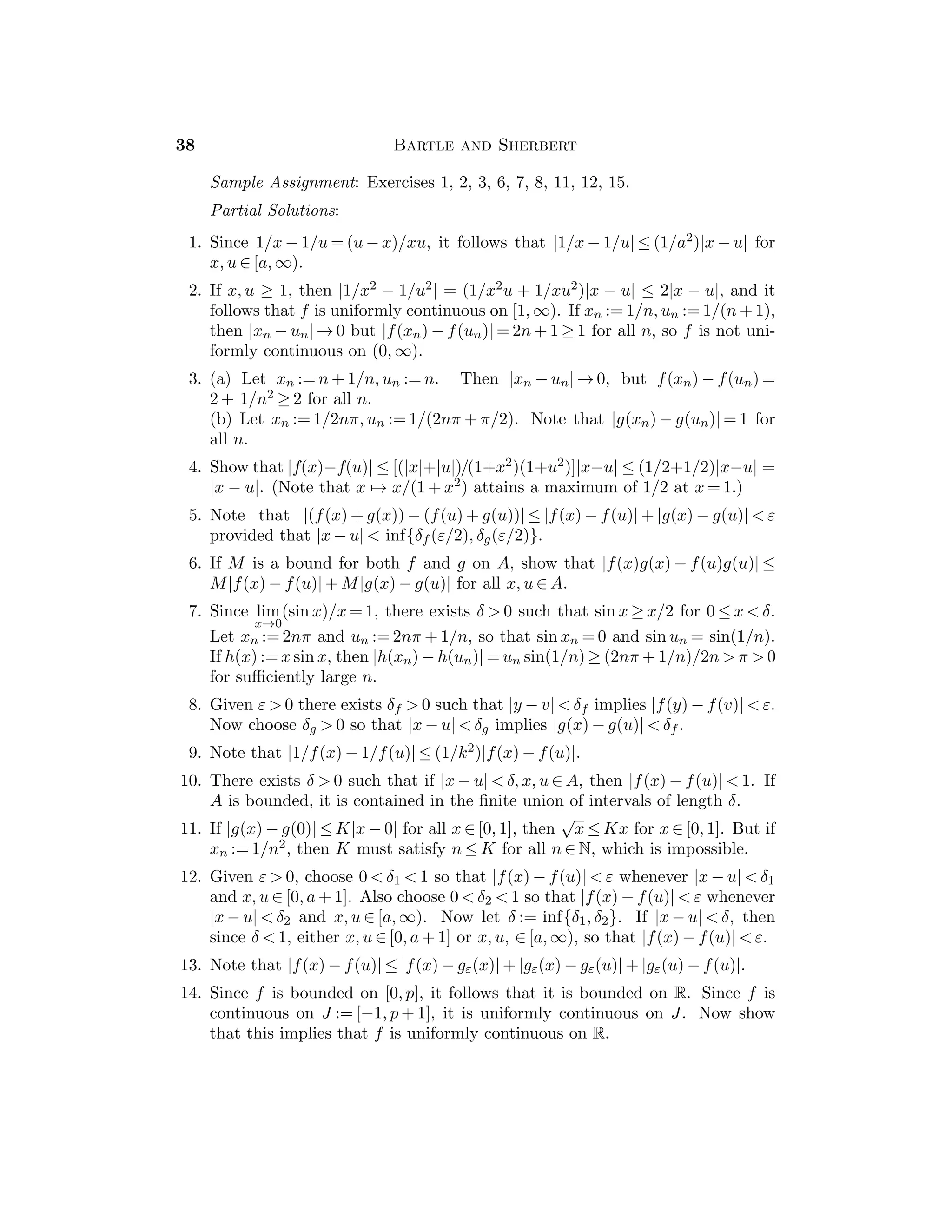 Chapter 3 — Sequences 21
5. We have y2 =

p +
√
p 
√
p = y1. Also yn  yn−1 implies that yn+1 =
√
p + yn 
√
p + yn−1 = yn, so (yn) is increasing. An upper bound for (yn)
is B := 1 + 2
√
p because y1 ≤ B and if yn ≤ B then yn+1 
√
p + B =
1 +
√
p  B. If y := lim(yn), then y =
√
p + y so that y = 1
2 (1 +
√
1 + 4p).
6. Show that the sequence is monotone. The positive root of the equation
z2 − z − a = 0 is z∗ := 1
2 (1 +
√
1 + 4a). Show that if 0  z1  z∗, then z2
1 − z1 −
a  0 and the sequence increase to z∗. If z∗  z1, then the sequence decreases
to z∗.
7. Since xn  0 for all n ∈ N, we have xn+1 = xn + 1/xn  xn, so that (xn) is
increasing. If xn ≤ b for all n ∈ N, then xn+1 − xn = 1/xn ≥ 1/b  0 for all n.
But if lim(xn) exists, then lim(xn+1 − xn) = 0, a contradiction. Therefore
(xn) diverges.
8. The sequence (an) is increasing and is bounded above by b1, so ξ := lim(an)
exists. Also (bn) is decreasing and bounded below by a1 so η := lim(bn)
exists. Since bn − an ≥ 0 for all n, we have η − ξ ≥ 0. Thus an ≤ ξ ≤ η ≤ bn
for all n ∈ N.
9. Show that if x1, x2, . . . , xn−1 have been chosen, then there exists xn ∈ A such
that xn  u − 1/n and xn ≥ xk for k = 1, 2, . . . , n − 1.
10. Since yn+1 − yn = 1/(2n + 1) + 1/(2n + 2) − 1/(n + 1) = 1(2n + 1)(2n + 2)  0,
it follows that (yn) is increasing. Also yn = 1/(n + 1) + 1/(n + 2) + · · · +
1/2n  1/(n + 1) + 1/(n + 1) + · · · + 1/(n + 1) = n/(n + 1)  1, so that (yn)
is bounded above. Thus (yn) is convergent. (It can be show that its limit
is ln 2).
11. The sequence (xn) is increasing. Also xn  1 + 1/1 · 2 + 1/2 · 3 + · · · +
1/(n−1)n = 1+(1−1/2)+(1/2−1/3)+· · ·+(1/(n−1)−1/n) = 2−1/n  2,
so (xn) is bounded above and (xn) is convergent. (It can be shown that its
limit is π2/6).
12. (a) (1 + 1/n)n(1 + 1/n) → e · 1 = e, (b) [(1 + 1/n)n]2 → e2,
(c) [1 + 1/(n + 1)]n+1/[1 + 1/(n + 1)] → e/1 = e,
(d) (1 − 1/n)n = [1 + 1/(n − 1)]−n → e−1 = 1/e.
13. Note that if n ≥ 2, then 0 ≤ sn −
√
2 ≤ s2
n − 2.
14. Note that 0 ≤ sn −
√
5 ≤ (s2
n − 5)/
√
5 ≤ (s2
n − 5)/2.
15. e2 = 2.25, e4 = 2.441 406, e8 = 2.565 785, e16 = 2.637 928.
16. e50 = 2.691 588, e100 = 2.704 814, e1000 = 2.716 924.
Section 3.4
The notion of a subsequence is extremely important and will be used often. It
must be emphasized to students that a subsequence is not simply a collection of
terms, but an ordered selection that is a sequence in its own right. Moreover, the
 