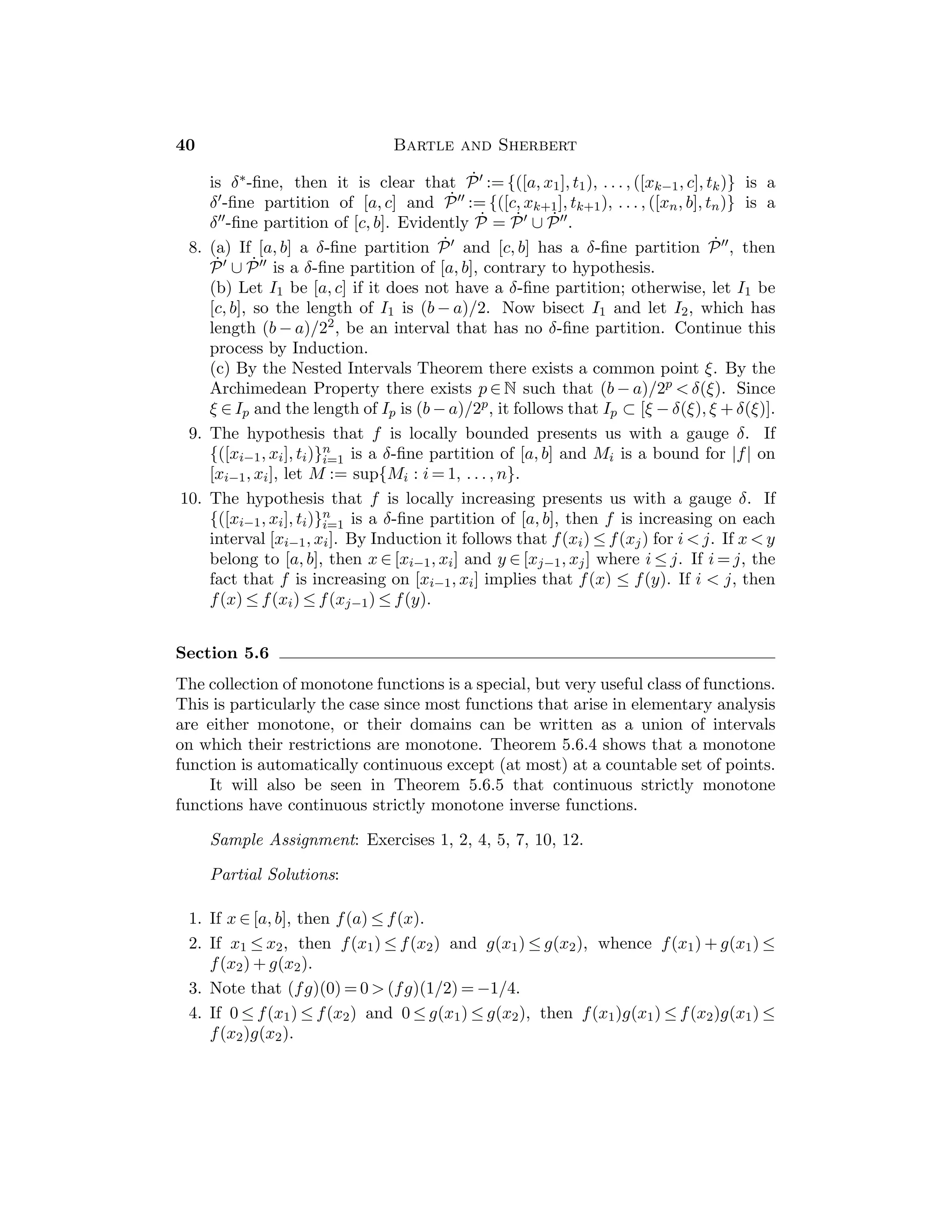 Chapter 3 — Sequences 23
11. Show that lim((−1)nxn) = 0.
12. Choose n1 ≥ 1 so that |xn1
|  1, then choose n2  n1 so that |xn2
|  2, and,
in general, choose nk  nk−1 so that |xnk
|  k.
13. (x2n−1) = (−1, −1/3, −1/5, . . .).
14. Choose n1 ≥ 1 so that xn1
≥ s − 1, then choose n2  n1 so that xn2
 s − 1/2,
and, in general, choose nk  nk−1 so that xnk
 s − 1/k.
15. Suppose that the subsequence (xnk
) converges to x. Given n ∈ N there exists
K such that if k ≥ K then nk ≥ n, so that xnk
∈ Ink
⊆ In = [an, bn] for all
k ≥ K. By 3.2.6 we conclude that x = lim(xnk
) belongs to In for arbitrary
n ∈ N.
16. For example, X = (1, 1/2, 3, 1/4, 5, 1/6, . . . ).
17. lim sup(xn) = 1, sup{xn} = 2, lim inf(xn) = 0, inf{xn} = −1.
18. If x = lim(xn) and ε  0 is given, then there exists N such that x − ε 
xn  x + ε for n ≥ N. The second inequality implies lim sup(xn) ≤ x + ε
and the ﬁrst inequality implies lim inf(xn) ≥ x − ε. Then 0 ≤ lim sup(xn) −
lim inf(xn) ≤ 2ε. Since ε  0 is arbitrary, equality follows. Conversely, if
x = lim inf(xn) = lim sup(xn), then there exists N1 such that xn  x + ε for
n  N1, and N2 such that x − ε  xn for n ≥ N2. Now take N to be the larger
of N1 and N2.
19. If v  lim sup(xn) and u  lim sup(yn), then there are at most ﬁnitely many
n such that xn  v and at most ﬁnitely many n such that yn  v. Therefore,
there are at most ﬁnitely many n such that xn + yn  v + u, which implies
lim sup(xn + yn) ≤ v + u. This proves the stated inequality. For an example
of strict inequality, one can take xn = (−1)n and yn = (−1)n+1.
Section 3.5
At ﬁrst, students may encounter a little diﬃculty in working with Cauchy
sequences. It should be emphasized that in proving that a sequence (xn) is a
Cauchy sequence, the indices n, m in Deﬁnition 3.5.1 are completely indepen-
dent of one another (however, one can always assume that m  n). On the other
hand, to prove that a sequence is not a Cauchy sequence, a particular relationship
between n and m can be assumed in the process of showing that the deﬁnition is
violated.
The signiﬁcance of Cauchy criteria for convergence is not immediately appar-
ent to students. Its true role in analysis will be slowly revealed by its use in
subsequent chapters.
We have included the discussion of contractive sequences to illustrate just
one way in which Cauchy sequences can arise.
 