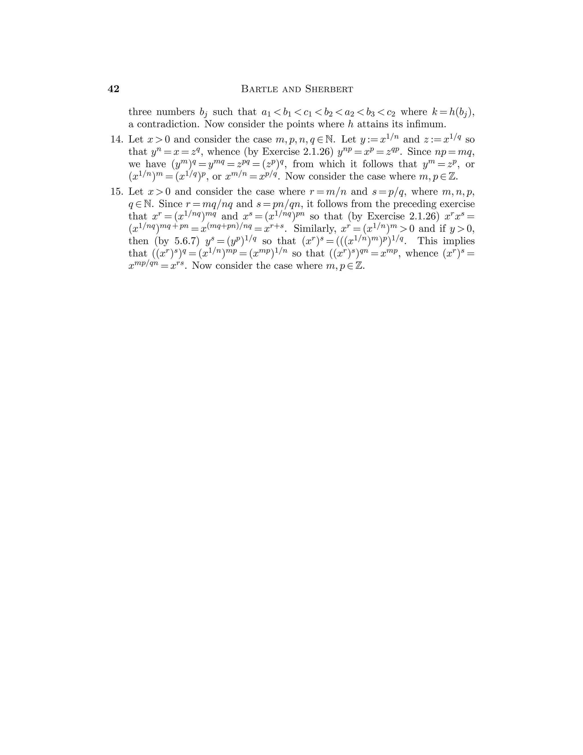 Chapter 3 — Sequences 25
Sample Assignment: Exercises 1, 2, 3, 5, 8, 9.
Partial Solutions:
1. If the set {xn : n ∈ N} is not bounded above, choose nk+1  nk such that
xnk
≥ k for k ∈ N.
2. (a) xn :=
√
n, yn := n, (b) xn := n, yn :=
√
n.
3. Note that |xn − 0|  ε if and only if 1/xn  1/ε.
4. (a) [
√
n  a] ⇐⇒ [n  a2], (b)
√
n + 1 
√
n,
(c)
√
n − 1 ≥

n/2 when n ≥ 2, (d) n/
√
n + 1 ≥
√
n/2.
5. No. As in Example 3.4.6(c), there is a subsequence (nk) with nk sin(nk)  1
2 nk,
and there is a subsequence (mk) with mk sin(mk)  −1
2 mk.
6. If (yn) does not converge to 0, there exists c  0 and a subsequence (ynk
) with
|ynk
| ≥ c. Hence |xnk
| = |xnk
ynk
/ynk
| is bounded, contradicting the fact that
(xn) is properly divergent.
7. (a) There exists N1 such that if n  N1, then 0  xn  yn. If lim(xn) = ∞
then lim(yn) = ∞.
(b) Suppose that |yn| ≤ M for some M  0. Given ε  0 there exists Nε
such that if n ≥ Nε then 0  xn/yn ≤ ε/M. Therefore |xn| ≤ (ε/M)yn ≤ ε for
n ≥ Nε.
8. (a) n  (n2 + 2)1/2.
(b) Since
√
n ≤ n, then
√
n/(n2 + 1) ≤ n/(n2 + 1)  1/n.
(c) Since n  (n2 + 1)1/2, then n1/2  (n2 + 1)1/2/n1/2.
(d) If the sequence were convergent, the subsequence corresponding to rk = k2
would converge, contrary to Example 3.4.6(c).
9. (a) Since xn/yn → ∞, there exists K1 such that if n ≥ K1, then xn ≥ yn. Now
apply Theorem 3.6.4(a).
(b) Let 0  xn  M. If (yn) does not converge to 0, there exist ε0  0 and a
subsequence (ynk
) such that ε0  ynk
. Since lim(xn/yn) = ∞, there exists K
such that if k  K, then M/ε0  xnk
/ynk
, which is a contradiction.
10. Apply Theorem 3.6.5.
Section 3.7
This section gives a brief introduction to inﬁnite series, a topic that will be
discussed further in Chapter 9. However, since the basic results are merely a
reformulation of the material in Sections 3.1–3.6, it is useful to treat this section
here — especially, if there is a possibility that one might not be able to cover
Chapter 9 in class.
It must be made clear to the students that there is a signiﬁcant diﬀerence
between a “sequence” of numbers and a “series” of numbers. Indeed, a series is
a special kind of sequence, where the terms are obtained by adding terms in a
 
