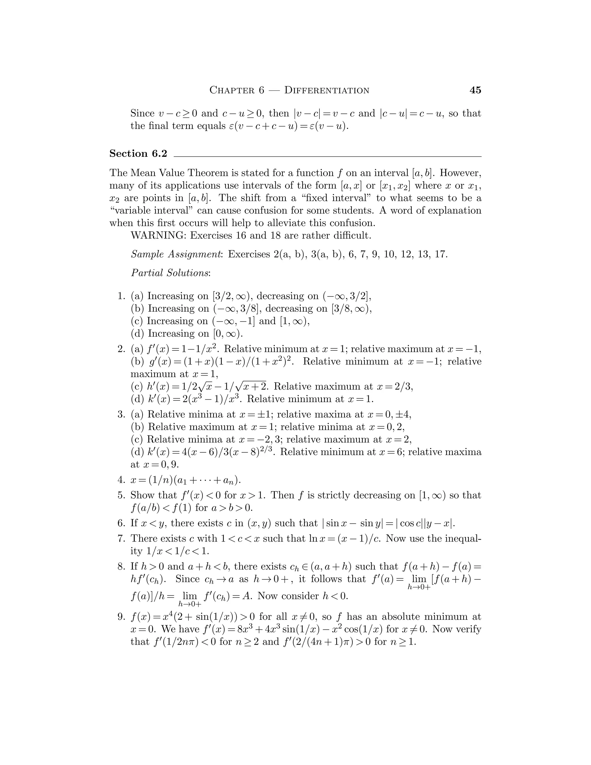 CHAPTER 4
LIMITS
In this chapter we begin the study of functions of a real variable. This and
the next chapter are the most important ones in the book, since all subsequent
material depends on the results in them. In Section 4.1 the concept of a limit of a
function at a point is introduced, and in Section 4.2 the basic properties of limits
are established. Both of these sections are necessary preparation for Chapter 5.
However, Section 4.3 can be omitted on a ﬁrst reading, if time is short.
Examples are a vital part of real analysis. Although certain examples do
not need to be discussed in detail, we advise that the students be urged to study
them carefully. One way of encouraging this is to ask for examples of various
phenomena on examinations.
Section 4.1
Attention should be called to the close parallel between Section 3.1 and this sec-
tion. It should be noted that here δ(ε) plays the same role as K(ε) did in Section
3.1. The proof of the Sequential Convergence Theorem 4.1.8 is instructive and
the result is important. As a rule of thumb, the ε-δ formulation of the limit is
used to establish a limit, while sequences are more often used to (i) evaluate a
limit, or (ii) prove that a limit fails to exist.
Sample Assignment: Exercises 1, 3, 6, 8, 9, 10(b,d), 11(a), 12(a,c), 15.
Partial Solutions:
1. (a–c) If |x − 1| ≤ 1, then |x + 1| ≤ 3 so that |x2 − 1| ≤ 3|x − 1|. Thus, |x − 1| 
1/6 assures that |x2 − 1|  1/2, etc.
(d) Since x3 − 1 = (x − 1)(x2 + x + 1), if |x − 1|  1, then 0  x  2 and so
|x3 − 1| ≤ 7|x − 1|.
2. (a) Since |
√
x − 2| = |x − 4|/(
√
x + 2) ≤ 1
2 |x − 4|, then |x − 4|  1 implies that
|
√
x − 2|  1
2 .
(b) If |x − 4|  2 × 10−2 = .02, then |
√
x − 2|  .01.
3. Apply the deﬁnition of the limit.
4. If lim
y→c
f(y) = L, then for any ε  0 there exists δ  0 such that if 0  |y − c|  δ,
then |f(y) − L|  ε. Now let x := y − c so that y = x + c, to conclude that
lim
x→0
f(x + c) = L.
5. If 0  x  a, then 0  x + c  a + c  2a, so that |x2 − c2| = |x + c||x − c| ≤
2a|x − c|. Given ε  0, take δ := ε/2a.
6. Take δ := ε/K.
28
 