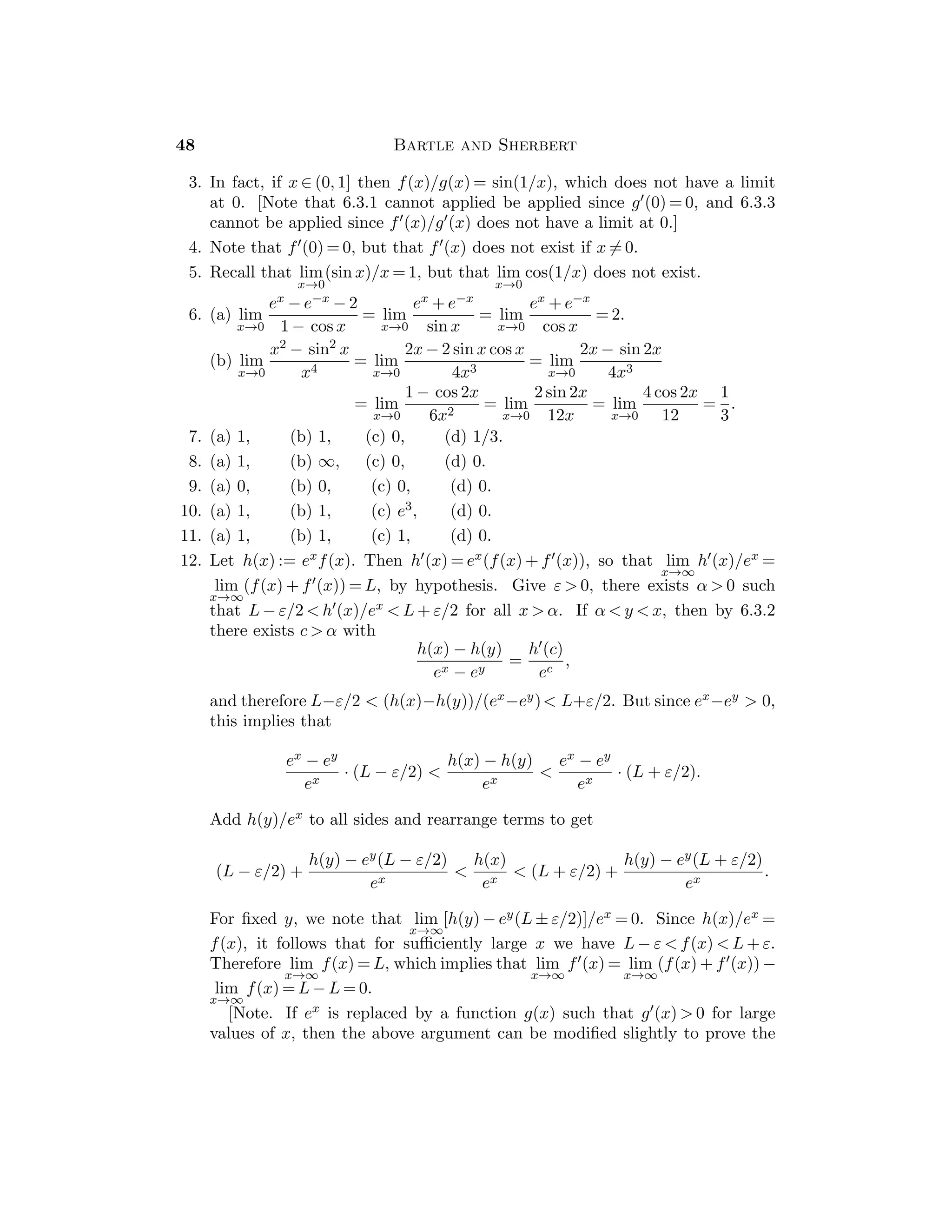 = 0, then |x2/|x| − 0| = |x|. Take δ := ε.
(d) If |x − 1|  1, then |2x − 1|  3 and 1/|x + 1|  1, so that |(x2 − x + 1)/
(x + 1) − 1/2| = |2x − 1||x − 1|/(2|x + 1|) ≤ (3/2)|x − 1|, so we may take δ :=
inf{1, 2ε/3}.
10. (a) If |x − 2|  1, then |x2 + 4x − 12| = |x + 6||x − 2|  9|x − 2|. We may take
δ := inf{1, ε/9}.
(b) If |x + 1|  1/4, then −5/4  x  −3/4 so that 1/2  2x + 3  3/2, and thus
0  1/(2x + 3)  2. Then |(x + 5)/(2x + 3) − 4| = 7|x + 1|/|2x + 3|  14|x + 1|,
so that we may take δ := inf{1/4, ε/14}.
11. (a) If |x − 3|  1/2, then x  5/2, so 4x − 9  1 and then 1/|4x − 9|  1. Then
	
	
	2x + 3
4x − 9 − 3
	
	
	 =
	
	
	10x − 30
4x − 9
	
	
	 ≤ 10|x − 3|. Thus we take δ = inf{1/2, ε/10}.
(b) If |x − 6|  1, then x + 1  8, and x + 3  8, so that (x + 1)/(x + 3)  1.
Then
	
	
	x2
− 3x
x + 3 − 2
	
	
	 =
	
	
	x + 1
x + 3
	
	
	 |x − 6| ≤ |x − 6|. Thus we take δ = inf{1, ε}.
12. (a) Let xn := 1/n. (b) Let xn := 1/n2.
(c) Let xn := 1/n and yn := −1/n.
(d) Let xn := 1/
√
nπ and yn := 1/

π/2 + 2πn.
13. If |f(y) − L|  ε for |y|  δ, then |g(x) − L|  ε for 0  |x|  δ/a.
14. (a) Given ε  0, choose δ  0 such that 0  |x − c|  δ implies (f(x))2  ε2.
(b) If f(x) := sgn(x), then lim
x→0
(f(x))2 = 1, but lim
x→0
f(x) does not exist.
15. (a) Since |f(x) − 0| ≤ |x|, we can take δ := ε to show that lim
x→0
f(x) = 0.
(b) If c  