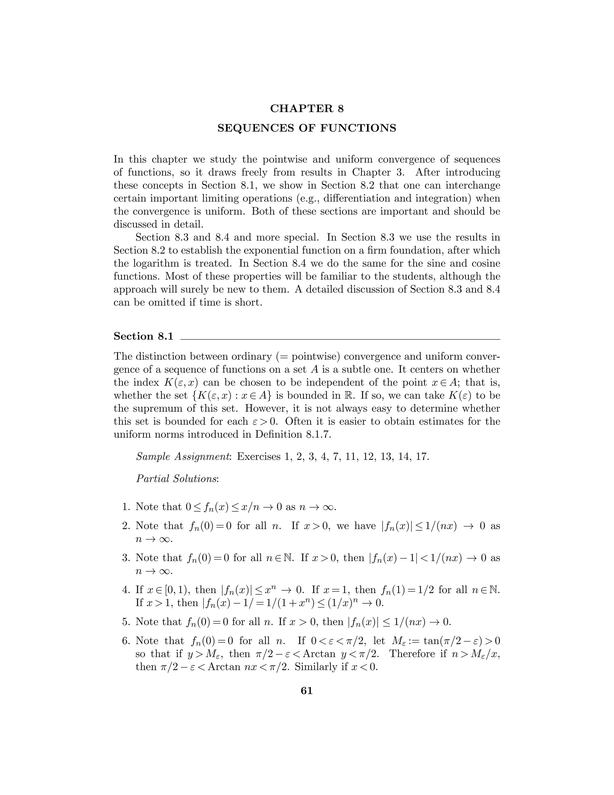 CHAPTER 5
CONTINUOUS FUNCTIONS
This chapter can be considered to be the heart of the course. We now use all the
machinery that has been developed to this point in order to study the most impor-
tant class of functions in analysis, namely, continuous functions. In Section 5.3,
the fundamental properties of continuous functions are proved, and this section is
the most important of this chapter. Suﬃcient time should be spent on it to allow
adequate study of the proofs and examples. Section 5.4 on uniform continuity is
also an important section. Section 5.5 contains a diﬀerent approach to the basic
theorems in Sections 5.3 and 5.4, using the idea of a “gauge”.
The results on monotone functions in Section 5.6 are interesting, but they
are not central to this course and these results will not be used often in later parts
of this book.
Section 5.1
This important section is absolutely basic to everything that will follow. Every
eﬀort should be made to have the students master the notions presented here.
They should memorize the deﬁnition of continuity and its various equivalents,
and they should study the examples very carefully.
Sample Assignment: Exercises 1, 3, 4(a,b), 5, 7, 11, 12, 13.
Partial Solutions:
3. We will establish the continuity of h at b. Since f is continuous at b, given
ε  0 there exists δ1  0 such that if b − δ1  x  b, then |f(x) − f(b)|  ε. Sim-
ilarly, there exists δ2  0 such that if b  x  b + δ2, then |g(x) − g(b)|  ε. Let
δ := inf{δ1, δ2} so that |h(x) − h(b)|  ε for |x − b|  δ, whence h is continuous
at b.
4. (a) Continuous if x  