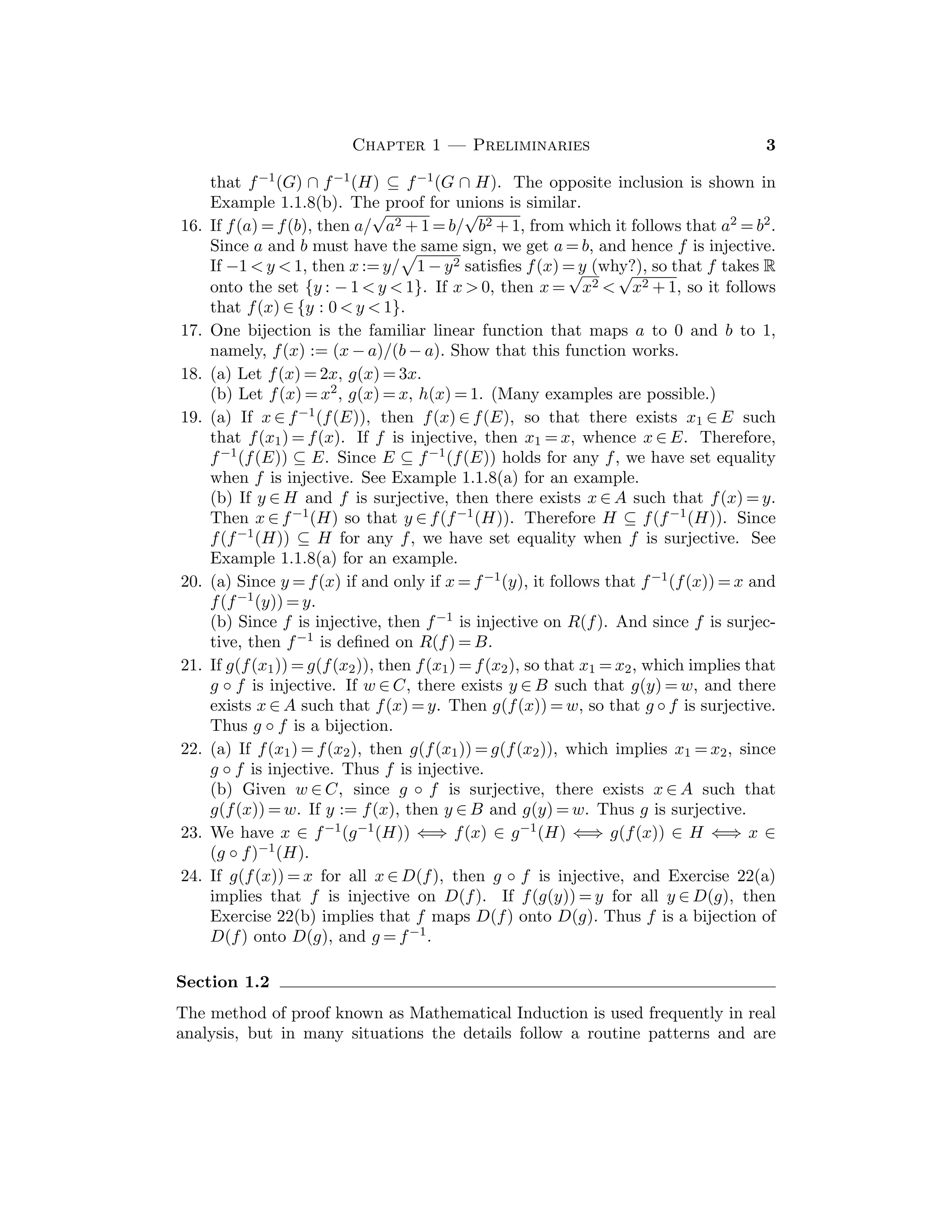 Chapter 1 — Preliminaries 3
that f−1(G) ∩ f−1(H) ⊆ f−1(G ∩ H). The opposite inclusion is shown in
Example 1.1.8(b). The proof for unions is similar.
16. If f(a) = f(b), then a/
√
a2 + 1 = b/
√
b2 + 1, from which it follows that a2 = b2.
Since a and b must have the same sign, we get a = b, and hence f is injective.
If −1  y  1, then x := y/

1 − y2 satisﬁes f(x) = y (why?), so that f takes R
onto the set {y : − 1  y  1}. If x  0, then x =
√
x2 
√
x2 + 1, so it follows
that f(x) ∈ {y : 0  y  1}.
17. One bijection is the familiar linear function that maps a to 0 and b to 1,
namely, f(x) := (x − a)/(b − a). Show that this function works.
18. (a) Let f(x) = 2x, g(x) = 3x.
(b) Let f(x) = x2, g(x) = x, h(x) = 1. (Many examples are possible.)
19. (a) If x ∈ f−1(f(E)), then f(x) ∈ f(E), so that there exists x1 ∈ E such
that f(x1) = f(x). If f is injective, then x1 = x, whence x ∈ E. Therefore,
f−1(f(E)) ⊆ E. Since E ⊆ f−1(f(E)) holds for any f, we have set equality
when f is injective. See Example 1.1.8(a) for an example.
(b) If y ∈ H and f is surjective, then there exists x ∈ A such that f(x) = y.
Then x ∈ f−1(H) so that y ∈ f(f−1(H)). Therefore H ⊆ f(f−1(H)). Since
f(f−1(H)) ⊆ H for any f, we have set equality when f is surjective. See
Example 1.1.8(a) for an example.
20. (a) Since y = f(x) if and only if x = f−1(y), it follows that f−1(f(x)) = x and
f(f−1(y)) = y.
(b) Since f is injective, then f−1 is injective on R(f). And since f is surjec-
tive, then f−1 is deﬁned on R(f) = B.
21. If g(f(x1)) = g(f(x2)), then f(x1) = f(x2), so that x1 = x2, which implies that
g ◦ f is injective. If w ∈ C, there exists y ∈ B such that g(y) = w, and there
exists x ∈ A such that f(x) = y. Then g(f(x)) = w, so that g ◦ f is surjective.
Thus g ◦ f is a bijection.
22. (a) If f(x1) = f(x2), then g(f(x1)) = g(f(x2)), which implies x1 = x2, since
g ◦ f is injective. Thus f is injective.
(b) Given w ∈ C, since g ◦ f is surjective, there exists x ∈ A such that
g(f(x)) = w. If y := f(x), then y ∈ B and g(y) = w. Thus g is surjective.
23. We have x ∈ f−1(g−1(H)) ⇐⇒ f(x) ∈ g−1(H) ⇐⇒ g(f(x)) ∈ H ⇐⇒ x ∈
(g ◦ f)−1(H).
24. If g(f(x)) = x for all x ∈ D(f), then g ◦ f is injective, and Exercise 22(a)
implies that f is injective on D(f). If f(g(y)) = y for all y ∈ D(g), then
Exercise 22(b) implies that f maps D(f) onto D(g). Thus f is a bijection of
D(f) onto D(g), and g = f−1.
Section 1.2
The method of proof known as Mathematical Induction is used frequently in real
analysis, but in many situations the details follow a routine patterns and are
 