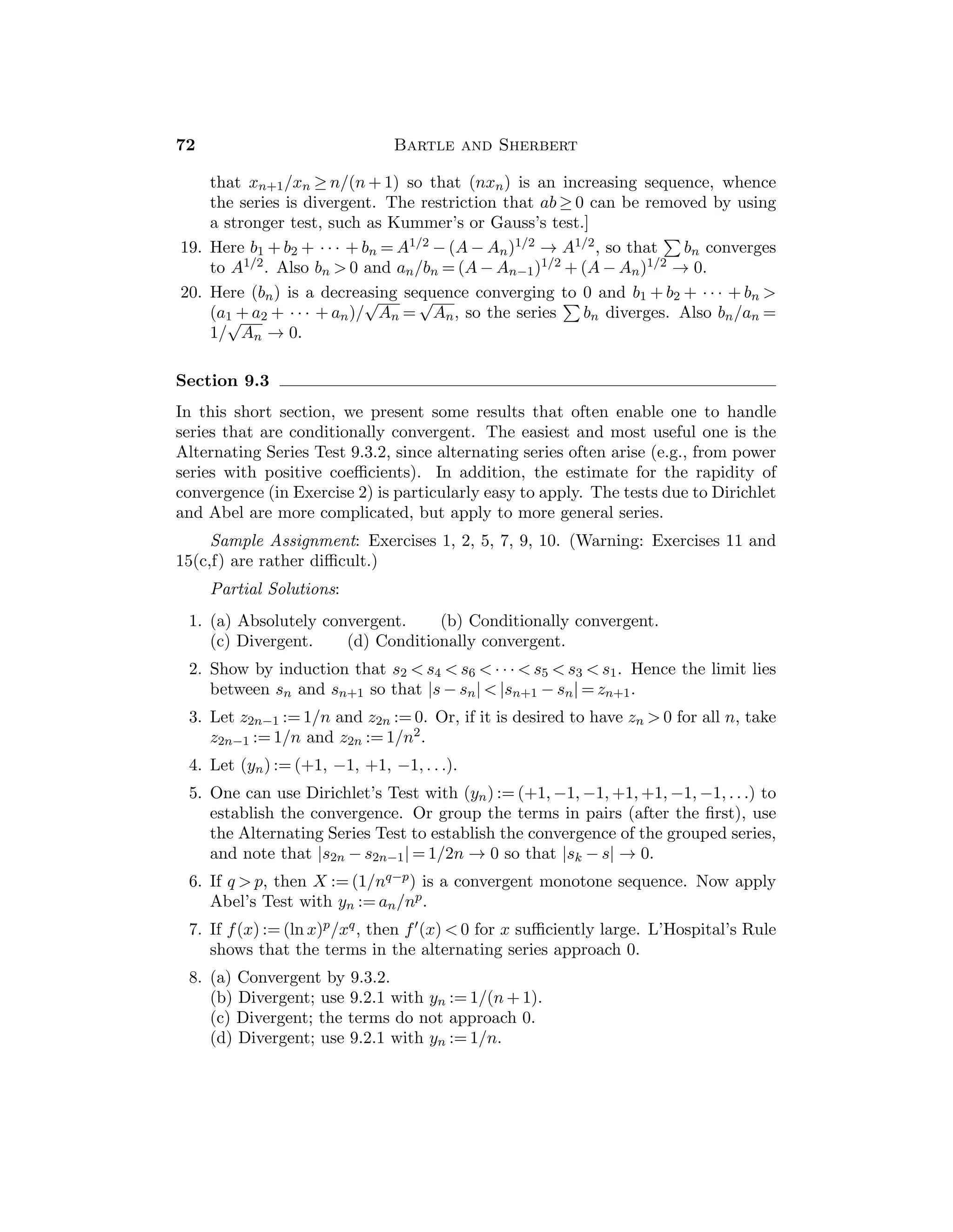 36 Bartle and Sherbert
The proofs of Theorems 5.3.2 and 5.3.4 presented here are based on the
Bolzano-Weierstrass Theorem. In Section 5.5 diﬀerent proofs are presented based
on the concept of a “gauge”. In Chapter 11 these theorems are extended to general
“compact” sets in R by using the Heine-Borel Theorem.
Students often misunderstand Theorems 5.3.9 and 5.3.10, believing that the
image of an interval with endpoints f(a), f(b). Consequently, Figure 5.3.3 should
be stressed in an attempt to dispell this misconception. Also, examples can be
given to show that the continuous image of an interval (a, b) can be any type of
interval, and not necessarily an open interval or a bounded interval.
Sample Assignment: Exercises 1, 3, 5, 6, 7, 8, 10, 13, 15.
Partial Solutions:
1. Apply either the Boundedness Theorem 5.3.2 to 1/f, or the Maximum-
Minimum Theorem 5.3.4 to conclude that inf f(I)  0.
Alternatively, if xn ∈ I such that 0  f(xn)  1/n, then there is a subse-
quence (xnk
) that converges to a point x0 ∈ I. Since f(x0) = lim(f(xnk
)) = 0,
we have a contradiction.
2. If f(xn) = g(xn) and lim(xn) = x0, then f(x0) = lim(f(xn)) = lim(g(xn)) =
g(x0).
3. Let x1 be arbitrary and let x2 ∈ I be such that |f(x2)| ≤ 1
2 |f(x1)|. By Induc-
tion, choose xn+1 such that |f(xn+1)| ≤ 1
2 |f(xn)| ≤

1
2
n
|f(x1)|. Apply the
Bolzano-Weierstrass Theorem to obtain a subsequence that converges to some
c ∈ I. Now show that f(c) = 0.
Alternatively, show that if the minimum value of |f| on I is not 0, then a
contradiction arises.
4. Suppose that p has odd degree n and that the coeﬃcient an of xn is positive.
By 4.3.16, we have lim
x→∞
p(x) = ∞ and lim
x→−∞
p(x) = −∞. Hence p(α)  0 for
some α  0 and p(β)  0 for some β  0. Therefore there is a zero of p in
[α, β].
5. In the intervals [1.035, 1.040] and [−7.026, −7.025].
6. Note that g(0) = f(0) − f(1/2) and g(1/2) = f(1/2) − f(1) = −g(0). Hence
there is a zero of g at some c ∈ [0, 1/2]. But if 0 = g(c) = f(c) − f(c + 1/2),
then we have f(c) = f(c + 1/2).
7. In the interval [0.7390, 0.7391].
8. In the interval [1.4687, 1.4765].
9. (a) 1, (b) 6.
10. 1/2n  10−5 implies that n  (5 ln 10)/ ln 2 ≈ 16.61. Take n = 17.
11. If f(w)  0, then it follows from Theorem 4.2.9 that there exists a
δ-neighborhood Vδ(w) such that f(x)  0 for all x ∈ Vδ(w). But since w  b,
 