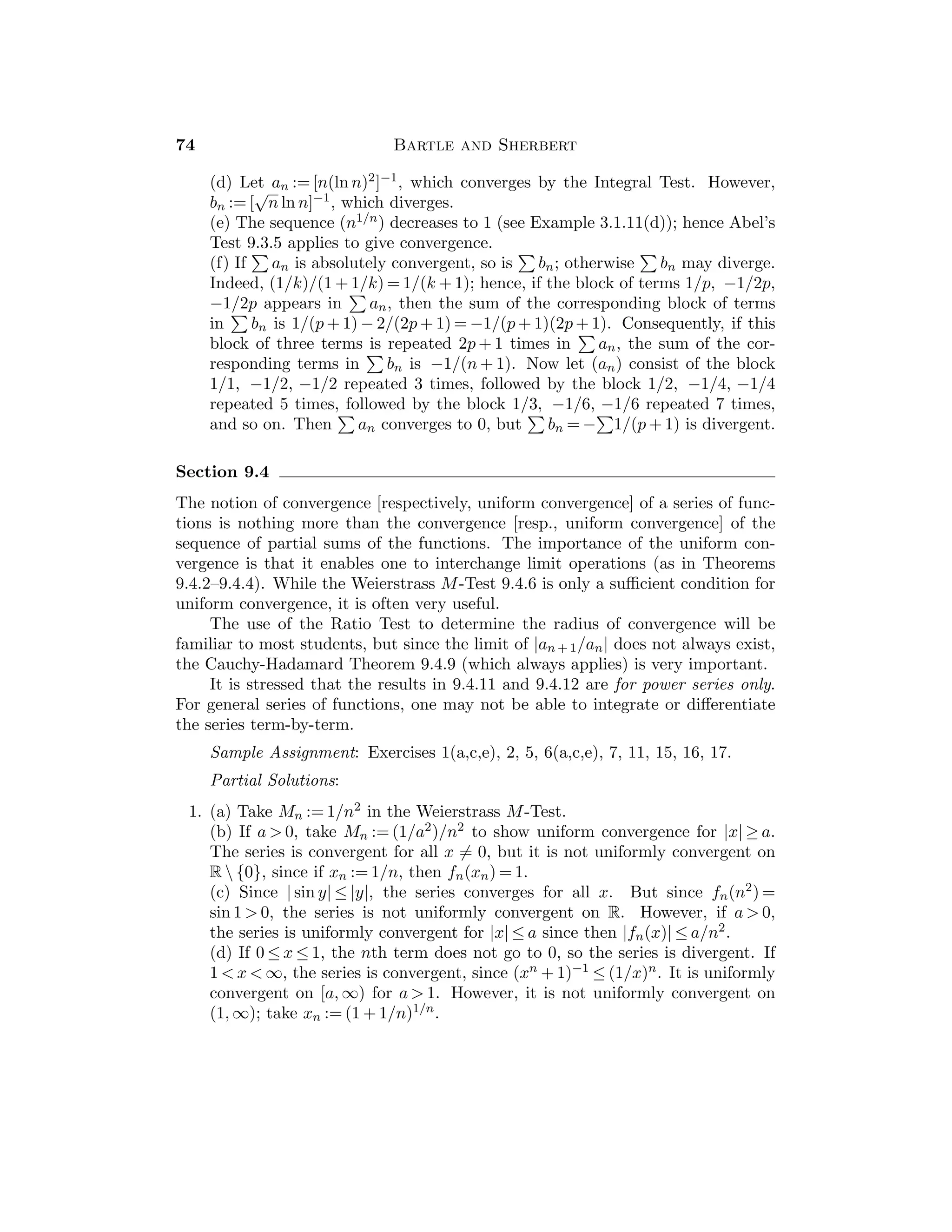 38 Bartle and Sherbert
Sample Assignment: Exercises 1, 2, 3, 6, 7, 8, 11, 12, 15.
Partial Solutions:
1. Since 1/x − 1/u = (u − x)/xu, it follows that |1/x − 1/u| ≤ (1/a2)|x − u| for
x, u ∈ [a, ∞).
2. If x, u ≥ 1, then |1/x2 − 1/u2| = (1/x2u + 1/xu2)|x − u| ≤ 2|x − u|, and it
follows that f is uniformly continuous on [1, ∞). If xn := 1/n, un := 1/(n + 1),
then |xn − un| → 0 but |f(xn) − f(un)| = 2n + 1 ≥ 1 for all n, so f is not uni-
formly continuous on (0, ∞).
3. (a) Let xn := n + 1/n, un := n. Then |xn − un| → 0, but f(xn) − f(un) =
2 + 1/n2 ≥ 2 for all n.
(b) Let xn := 1/2nπ, un := 1/(2nπ + π/2). Note that |g(xn) − g(un)| = 1 for
all n.
4. Show that |f(x)−f(u)| ≤ [(|x|+|u|)/(1+x2)(1+u2)]|x−u| ≤ (1/2+1/2)|x−u| =
|x − u|. (Note that x → x/(1 + x2) attains a maximum of 1/2 at x = 1.)
5. Note that |(f(x) + g(x)) − (f(u) + g(u))| ≤ |f(x) − f(u)| + |g(x) − g(u)|  ε
provided that |x − u|  inf{δf (ε/2), δg(ε/2)}.
6. If M is a bound for both f and g on A, show that |f(x)g(x) − f(u)g(u)| ≤
M|f(x) − f(u)| + M|g(x) − g(u)| for all x, u ∈ A.
7. Since lim
x→0
(sin x)/x = 1, there exists δ  0 such that sin x ≥ x/2 for 0 ≤ x  δ.
Let xn := 2nπ and un := 2nπ + 1/n, so that sin xn = 0 and sin un = sin(1/n).
If h(x) := x sin x, then |h(xn) − h(un)| = un sin(1/n) ≥ (2nπ + 1/n)/2n  π  0
for suﬃciently large n.
8. Given ε  0 there exists δf  0 such that |y − v|  δf implies |f(y) − f(v)|  ε.
Now choose δg  0 so that |x − u|  δg implies |g(x) − g(u)|  δf .
9. Note that |1/f(x) − 1/f(u)| ≤ (1/k2)|f(x) − f(u)|.
10. There exists δ  0 such that if |x − u|  δ, x, u ∈ A, then |f(x) − f(u)|  1. If
A is bounded, it is contained in the ﬁnite union of intervals of length δ.
11. If |g(x) − g(0)| ≤ K|x − 0| for all x ∈ [0, 1], then
√
x ≤ Kx for x ∈ [0, 1]. But if
xn := 1/n2, then K must satisfy n ≤ K for all n ∈ N, which is impossible.
12. Given ε  0, choose 0  δ1  1 so that |f(x) − f(u)|  ε whenever |x − u|  δ1
and x, u ∈ [0, a + 1]. Also choose 0  δ2  1 so that |f(x) − f(u)|  ε whenever
|x − u|  δ2 and x, u ∈ [a, ∞). Now let δ := inf{δ1, δ2}. If |x − u|  δ, then
since δ  1, either x, u ∈ [0, a + 1] or x, u, ∈ [a, ∞), so that |f(x) − f(u)|  ε.
13. Note that |f(x) − f(u)| ≤ |f(x) − gε(x)| + |gε(x) − gε(u)| + |gε(u) − f(u)|.
14. Since f is bounded on [0, p], it follows that it is bounded on R. Since f is
continuous on J := [−1, p + 1], it is uniformly continuous on J. Now show
that this implies that f is uniformly continuous on R.
 