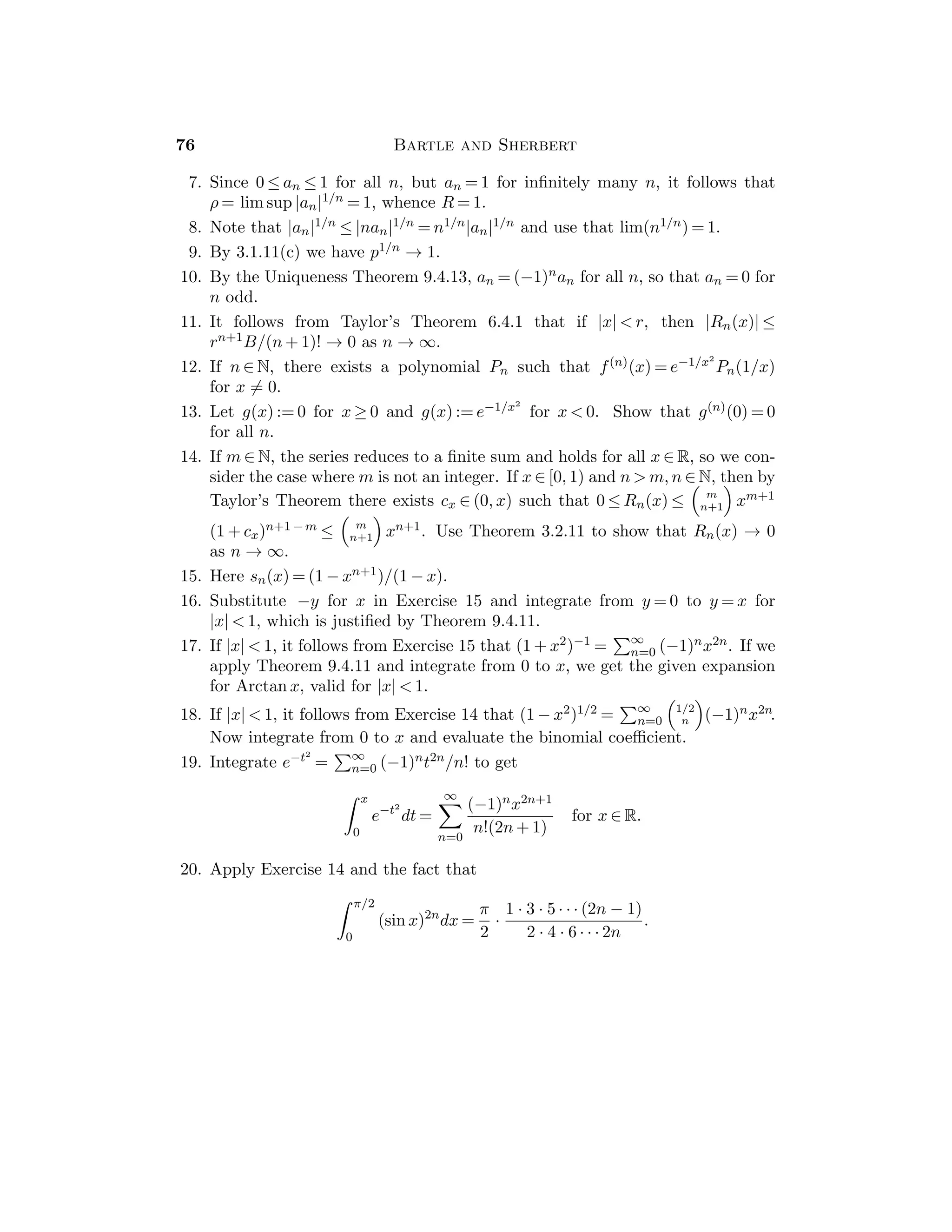 40 Bartle and Sherbert
is δ∗-ﬁne, then it is clear that Ṗ := {([a, x1], t1), . . . , ([xk−1, c], tk)} is a
δ-ﬁne partition of [a, c] and Ṗ := {([c, xk+1], tk+1), . . . , ([xn, b], tn)} is a
δ-ﬁne partition of [c, b]. Evidently Ṗ = Ṗ ∪ Ṗ.
8. (a) If [a, b] a δ-ﬁne partition Ṗ and [c, b] has a δ-ﬁne partition Ṗ, then
Ṗ ∪ Ṗ is a δ-ﬁne partition of [a, b], contrary to hypothesis.
(b) Let I1 be [a, c] if it does not have a δ-ﬁne partition; otherwise, let I1 be
[c, b], so the length of I1 is (b − a)/2. Now bisect I1 and let I2, which has
length (b − a)/22, be an interval that has no δ-ﬁne partition. Continue this
process by Induction.
(c) By the Nested Intervals Theorem there exists a common point ξ. By the
Archimedean Property there exists p ∈ N such that (b − a)/2p  δ(ξ). Since
ξ ∈ Ip and the length of Ip is (b − a)/2p, it follows that Ip ⊂ [ξ − δ(ξ), ξ + δ(ξ)].
9. The hypothesis that f is locally bounded presents us with a gauge δ. If
{([xi−1, xi], ti)}n
i=1 is a δ-ﬁne partition of [a, b] and Mi is a bound for |f| on
[xi−1, xi], let M := sup{Mi : i = 1, . . . , n}.
10. The hypothesis that f is locally increasing presents us with a gauge δ. If
{([xi−1, xi], ti)}n
i=1 is a δ-ﬁne partition of [a, b], then f is increasing on each
interval [xi−1, xi]. By Induction it follows that f(xi) ≤ f(xj) for i  j. If x  y
belong to [a, b], then x ∈ [xi−1, xi] and y ∈ [xj−1, xj] where i ≤ j. If i = j, the
fact that f is increasing on [xi−1, xi] implies that f(x) ≤ f(y). If i  j, then
f(x) ≤ f(xi) ≤ f(xj−1) ≤ f(y).
Section 5.6
The collection of monotone functions is a special, but very useful class of functions.
This is particularly the case since most functions that arise in elementary analysis
are either monotone, or their domains can be written as a union of intervals
on which their restrictions are monotone. Theorem 5.6.4 shows that a monotone
function is automatically continuous except (at most) at a countable set of points.
It will also be seen in Theorem 5.6.5 that continuous strictly monotone
functions have continuous strictly monotone inverse functions.
Sample Assignment: Exercises 1, 2, 4, 5, 7, 10, 12.
Partial Solutions:
1. If x ∈ [a, b], then f(a) ≤ f(x).
2. If x1 ≤ x2, then f(x1) ≤ f(x2) and g(x1) ≤ g(x2), whence f(x1) + g(x1) ≤
f(x2) + g(x2).
3. Note that (fg)(0) = 0  (fg)(1/2) = −1/4.
4. If 0 ≤ f(x1) ≤ f(x2) and 0 ≤ g(x1) ≤ g(x2), then f(x1)g(x1) ≤ f(x2)g(x1) ≤
f(x2)g(x2).
 