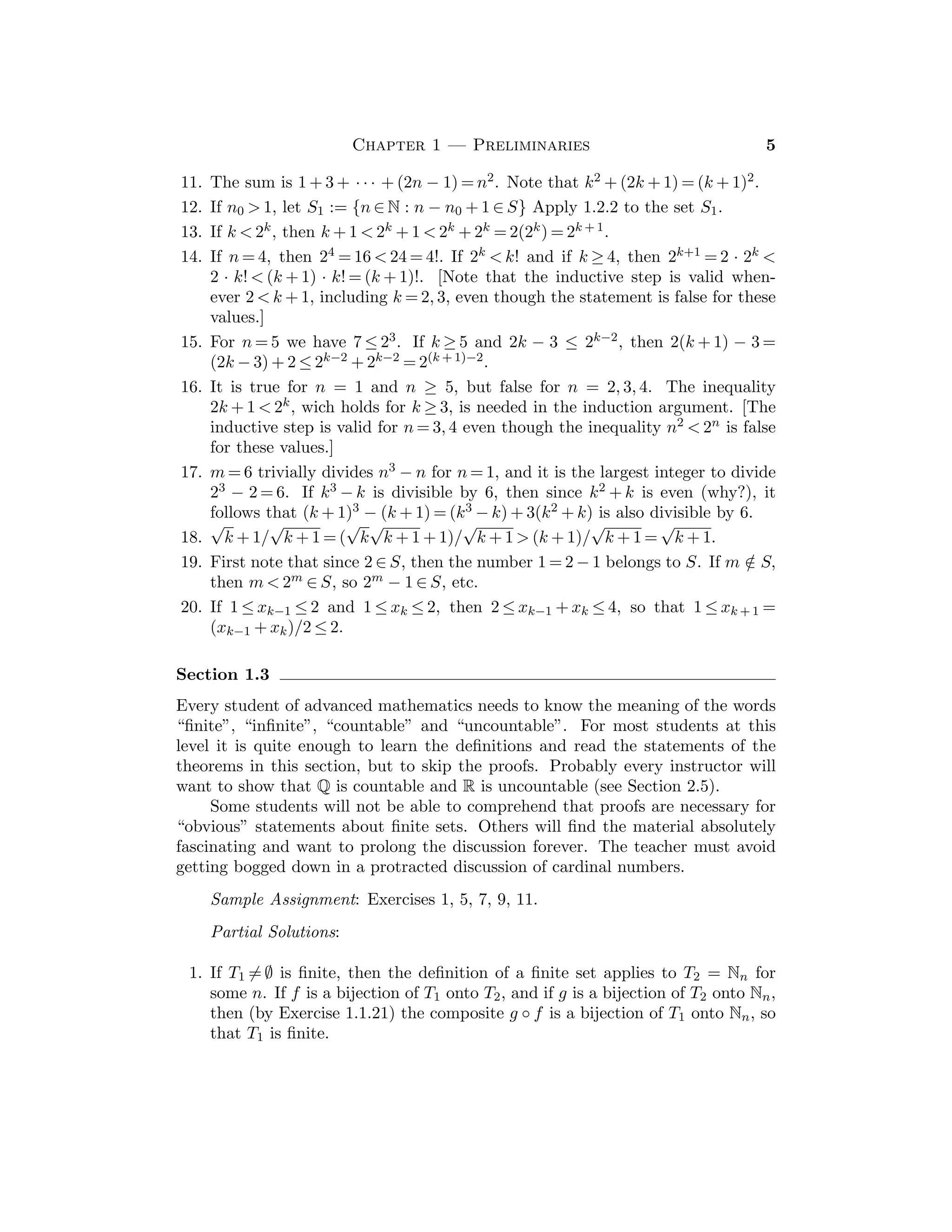 Chapter 1 — Preliminaries 5
11. The sum is 1 + 3 + · · · + (2n − 1) = n2. Note that k2 + (2k + 1) = (k + 1)2.
12. If n0  1, let S1 := {n ∈ N : n − n0 + 1 ∈ S} Apply 1.2.2 to the set S1.
13. If k  2k, then k + 1  2k + 1  2k + 2k = 2(2k) = 2k + 1.
14. If n = 4, then 24 = 16  24 = 4!. If 2k  k! and if k ≥ 4, then 2k+1 = 2 · 2k 
2 · k!  (k + 1) · k! = (k + 1)!. [Note that the inductive step is valid when-
ever 2  k + 1, including k = 2, 3, even though the statement is false for these
values.]
15. For n = 5 we have 7 ≤ 23. If k ≥ 5 and 2k − 3 ≤ 2k−2, then 2(k + 1) − 3 =
(2k − 3) + 2 ≤ 2k−2 + 2k−2 = 2(k + 1)−2.
16. It is true for n = 1 and n ≥ 5, but false for n = 2, 3, 4. The inequality
2k + 1  2k, wich holds for k ≥ 3, is needed in the induction argument. [The
inductive step is valid for n = 3, 4 even though the inequality n2  2n is false
for these values.]
17. m = 6 trivially divides n3 − n for n = 1, and it is the largest integer to divide
23 − 2 = 6. If k3 − k is divisible by 6, then since k2 + k is even (why?), it
follows that (k + 1)3 − (k + 1) = (k3 − k) + 3(k2 + k) is also divisible by 6.
18.
√
k + 1/
√
k + 1 = (
√
k
√
k + 1 + 1)/
√
k + 1  (k + 1)/
√
k + 1 =
√
k + 1.
19. First note that since 2 ∈ S, then the number 1 = 2 − 1 belongs to S. If m /
∈ S,
then m  2m ∈ S, so 2m − 1 ∈ S, etc.
20. If 1 ≤ xk−1 ≤ 2 and 1 ≤ xk ≤ 2, then 2 ≤ xk−1 + xk ≤ 4, so that 1 ≤ xk + 1 =
(xk−1 + xk)/2 ≤ 2.
Section 1.3
Every student of advanced mathematics needs to know the meaning of the words
“ﬁnite”, “inﬁnite”, “countable” and “uncountable”. For most students at this
level it is quite enough to learn the deﬁnitions and read the statements of the
theorems in this section, but to skip the proofs. Probably every instructor will
want to show that Q is countable and R is uncountable (see Section 2.5).
Some students will not be able to comprehend that proofs are necessary for
“obvious” statements about ﬁnite sets. Others will ﬁnd the material absolutely
fascinating and want to prolong the discussion forever. The teacher must avoid
getting bogged down in a protracted discussion of cardinal numbers.
Sample Assignment: Exercises 1, 5, 7, 9, 11.
Partial Solutions:
1. If T1  