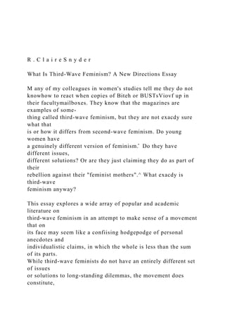 R . C l a i r e S n y d e r
What Is Third-Wave Feminism? A New Directions Essay
M any of my colleagues in women's studies tell me they do not
knowhow to react when copies of Biteh or BUSTsViovf up in
their facultymailboxes. They know that the magazines are
examples of some-
thing called third-wave feminism, but they are not exacdy sure
what that
is or how it differs from second-wave feminism. Do young
women have
a genuinely different version of feminism.̂ Do they have
different issues,
different solutions? Or are they just claiming they do as part of
their
rebellion against their "feminist mothers".^ What exacdy is
third-wave
feminism anyway?
This essay explores a wide array of popular and academic
literature on
third-wave feminism in an attempt to make sense of a movement
that on
its face may seem like a confiising hodgepodge of personal
anecdotes and
individualistic claims, in which the whole is less than the sum
of its parts.
While third-wave feminists do not have an entirely different set
of issues
or solutions to long-standing dilemmas, the movement does
constitute,
 