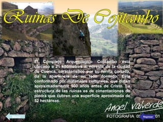 El Complejo Arqueológico Cojitambo está
ubicado a 21 kilómetros al noreste de la ciudad
de Cuenca, característico por su forma cortada,
da la apariencia de un león dormido. Esta
conformado por materiales culturales, que datan
aproximadamente 500 años antes de Cristo. La
estructura de las ruinas es de cimentaciones de
piedra que cubren una superficie aproximada de
52 hectáreas.
Regresar
Menú
 