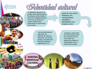 La identidad cultural de un
pueblo viene definida desde
los tiempos inmemoriales a
través de múltiples aspectos
en los que se plasma su
cultura, siendo parte
esencial de la vivencia del
ser humano
parte de una cultura
dinámica con
características
variables e
identidades muy
propias, como:
la lengua, instrumento
de comunicación entre
los miembros de una
comunidad; las
relaciones sociales; la
espiritualidad, ritos y
ceremonias propias
los comportamientos
colectivos; los
sistemas de valores y
creencias; sus formas
propias y peculiares de
atuendos, sistemas
organizativas, etc.
regresar
 