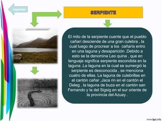 El mito de la serpiente cuente que el pueblo
cañarí desciende de una gran culebra , la
cual luego de procrear a los cañarís entro
en una laguna y desaparición .Debido a
esto se la denomina Leo quina , que en
lenguaje significa serpiente escondida en la
laguna .La laguna en la cual se sumergió la
serpiente es desconocida , se menciona
cuatro de ellas. La laguna de culebrillas en
el cantón cañar ,Jaca rin en el cantón el
Deleg , la laguna de buza en el cantón san
Fernando y la del Sigsig en el sur oriente de
la provincia del Azuay .
regresar
 