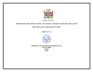  
	
  
Republic of Zambia
MINISTRY OF EDUCATION, SCIENCE, VOCATIONAL TRAINING AND EARLY EDUVATION
RELIGIOUS EDUCATION 2046 SYLLABUS
GRADE 10 – 12
Published by the Curriculum Development Centre
P.O. Box 50092
Lusaka
2012
 