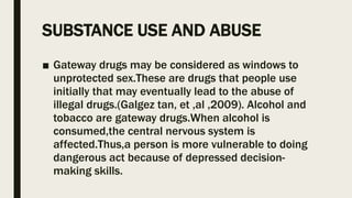 SUBSTANCE USE AND ABUSE
■ Gateway drugs may be considered as windows to
unprotected sex.These are drugs that people use
initially that may eventually lead to the abuse of
illegal drugs.(Galgez tan, et ,al ,2009). Alcohol and
tobacco are gateway drugs.When alcohol is
consumed,the central nervous system is
affected.Thus,a person is more vulnerable to doing
dangerous act because of depressed decision-
making skills.
 