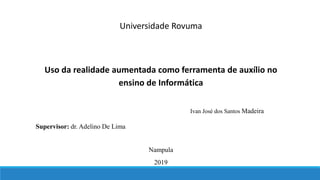 Universidade Rovuma
Uso da realidade aumentada como ferramenta de auxílio no
ensino de Informática
Ivan José dos Santos Madeira
Nampula
2019
Supervisor: dr. Adelino De Lima
 