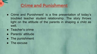 Crime and Punishment
● Crime and Punishment’ is a fine presentation of today’s
troubled teacher student relationship. The story throws
light on the attitude of the parents in shaping a child as
well.
● Teacher’s crime
● Parents’ attitude
● The punishment
● The excuse
 