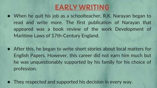 ● When he quit his job as a schoolteacher, R.K. Narayan began to
read and write more. The first publication of Narayan that
appeared was a book review of the work Development of
Maritime Laws of 17th-Century England.
● After this, he began to write short stories about local matters for
English Papers. However, this career did not earn him much but
he was unquestionably supported by his family for his choice of
profession.
● They respected and supported his decision in every way.
EARLY WRITING
 