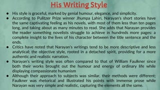 His Writing Style
● His style is graceful, marked by genial humour, elegance, and simplicity.
● According to Pulitzer Prize winner Jhumpa Lahiri, Narayan's short stories have
the same captivating feeling as his novels, with most of them less than ten pages
long, and taking about as many minutes to read. She adds that Narayan provides
the reader something novelists struggle to achieve in hundreds more pages: a
complete insight to the lives of his character between the title sentence and the
ends.
● Critics have noted that Narayan's writings tend to be more descriptive and less
analytical; the objective style, rooted in a detached spirit, providing for a more
authentic and realistic narration.
● Narayan's writing style was often compared to that of William Faulkner since
both their works brought out the humour and energy of ordinary life while
displaying compassionate humanism
● Although their approach to subjects was similar, their methods were different;
Faulkner was rhetorical and illustrated his points with immense prose while
Narayan was very simple and realistic, capturing the elements all the same.
 