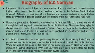 Biography of R.K.Narayan
● Rasipuram Krishnaswami Iyer Narayanaswami (RK Narayan) was a well-known
Indian writer famous for his set of work and writing in the fictional South Indian
town of Malgudi. He was one of the leading and famous authors of early Indian
literature written in English along with two others, Mulk Raj Anand and Raja Rao.
● Narayan's greatest achievement was to make India accessible to the outside world
through his writing and powerful words in his literature. Narayan's biography is
always centered on his friendship with Graham Greene. Because he was Narayan's
mentor and close friend. He was actively involved in identifying and getting
publishers for Narayan's first four books.
● In 1941, he founded his own publishing house and his works quickly found a
permanent and favorite place in the bookshelves of almost all the Indian homes.
When he was at the peak of his fame in his successful career, Narayan was then
awarded a Padma Bhushan in 1964 and 36 years later, just a year before his death
at 94, another prestigious Padma Vibhushan award in 2000.
 