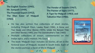 The English Teacher (1945),
Mr. Sampath (1949),
The Financial Expert (1952),
The Man Eater of Malgudi
(1961).
The Vendor of Sweets (1967),
The Painter of Signs (1977),
A Tiger for Malgudi (1983), and
Talkative Man (1986).
● He has also written five collections of short stories,
including Malgudi Days, Lawley Road (1956), A Horse and
Two Goats and Other Stories (1970), Under the Banyan Tree
and Other Stories (1985), and The Grandmother's Tale (1993)
● Multiple collections of essays, commentaries on the
Indian epics, and a memoir, My Days.
● The book ‘Malgudi Days’ includes 32 stories, all set in the
fictional town of Malgudi, located in South India. Each of
the stories portrays a facet of life in Malgudi
 