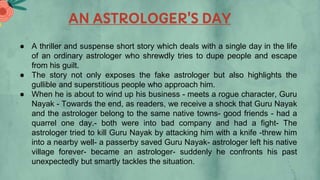 AN ASTROLOGER'S DAY
● A thriller and suspense short story which deals with a single day in the life
of an ordinary astrologer who shrewdly tries to dupe people and escape
from his guilt.
● The story not only exposes the fake astrologer but also highlights the
gullible and superstitious people who approach him.
● When he is about to wind up his business - meets a rogue character, Guru
Nayak - Towards the end, as readers, we receive a shock that Guru Nayak
and the astrologer belong to the same native towns- good friends - had a
quarrel one day.- both were into bad company and had a fight- The
astrologer tried to kill Guru Nayak by attacking him with a knife -threw him
into a nearby well- a passerby saved Guru Nayak- astrologer left his native
village forever- became an astrologer- suddenly he confronts his past
unexpectedly but smartly tackles the situation.
 