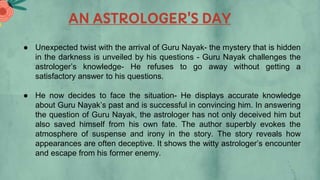 AN ASTROLOGER'S DAY
● Unexpected twist with the arrival of Guru Nayak- the mystery that is hidden
in the darkness is unveiled by his questions - Guru Nayak challenges the
astrologer’s knowledge- He refuses to go away without getting a
satisfactory answer to his questions.
● He now decides to face the situation- He displays accurate knowledge
about Guru Nayak’s past and is successful in convincing him. In answering
the question of Guru Nayak, the astrologer has not only deceived him but
also saved himself from his own fate. The author superbly evokes the
atmosphere of suspense and irony in the story. The story reveals how
appearances are often deceptive. It shows the witty astrologer’s encounter
and escape from his former enemy.
 