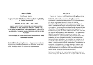 Twelfth Congress
First Regular Session
Begun and held in Metro Manila, on Monday, the twenty-third day
of July, two thousand one.
REPUBLIC ACT NO. 9165 June 7, 2002
AN ACT INSTITUTING THE COMPREHENSIVE DANGEROUS
DRUGS ACT OF 2002, REPEALING REPUBLIC ACT NO. 6425,
OTHERWISE KNOWN AS THE DANGEROUS DRUGS ACT OF 1972,
AS AMENDED, PROVIDING FUNDS THEREFOR, AND FOR OTHER
PURPOSES
Be it enacted by the Senate and House of Representatives of the
Philippines in Congress
Section 23. Plea-Bargaining Provision. – Any person charged under
any provision of this Act regardless of the imposable penalty shall
not be allowed to avail of the provision on plea-bargaining.
ARTICLE VIII
Program for Treatment and Rehabilitation of Drug Dependents
Section 54. Voluntary Submission of a Drug Dependent to
Confinement, Treatment and Rehabilitation. – A drug dependent or
any person who violates Section 15 of this Act may, by
himself/herself or through his/her parent, spouse, guardian or
relative within the fourth degree of consanguinity or affinity, apply
to the Board or its duly recognized representative, for treatment and
rehabilitation of the drug dependency. Upon such application, the
Board shall bring forth the matter to the Court which shall order that
the applicant be examined for drug dependency. If the examination
by a DOH-accredited physician results in the issuance of a
certification that the applicant is a drug dependent, he/she shall be
ordered by the Court to undergo treatment and rehabilitation in a
Center designated by the Board for a period of not less than six (6)
months: Provided, That a drug dependent may be placed under the
care of a DOH-accredited physician where there is no Center near or
accessible to the residence of the drug dependent or where said
drug dependent is below eighteen (18) years of age and is a first-
time offender and non-confinement in a Center will not pose a
serious danger to his/her family or the community.
Confinement in a Center for treatment and rehabilitation shall not
exceed one (1) year, after which time the Court, as well as the Board,
 