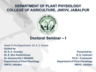 DEPARTMENT OF PLANT PHYSIOLOGY
COLLEGE OF AGRICULTURE, JNKVV, JABALPUR
Head of the Department- Dr. A. S. Gontia
Guided by-
Dr. R. K. Samaiya
Dr. R. Shiv Ramkrishnan
Dr. Gurumurthy S (NIASM)
Department of Plant Physiology
JNKVV, Jabalpur
Presented by-
R. G. Vyshnavi
Ph.D – II semester
Department of Plant Physiology
JNKVV, Jabalpur
Doctoral Seminar – I
 