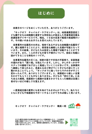 はじめに
本冊子のページをめくっていただき、ありがとうございます。
「キックオフ チャイルド・ケアセンター」は、幼保連携型認定こ
ども園やまなみ幼稚園を運営する学校法人が設立した児童発達支援＆
放課後等デイサービスです。現在、１０名の定員で軽度...