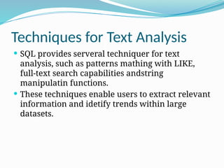 Techniques for Text Analysis
 SQL provides serveral techniquer for text
analysis, such as patterns mathing with LIKE,
full-text search capabilities andstring
manipulatin functions.
 These techniques enable users to extract relevant
information and idetify trends within large
datasets.
 