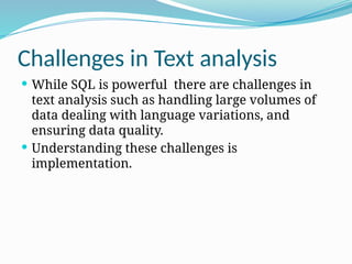 Challenges in Text analysis
 While SQL is powerful there are challenges in
text analysis such as handling large volumes of
data dealing with language variations, and
ensuring data quality.
 Understanding these challenges is
implementation.
 