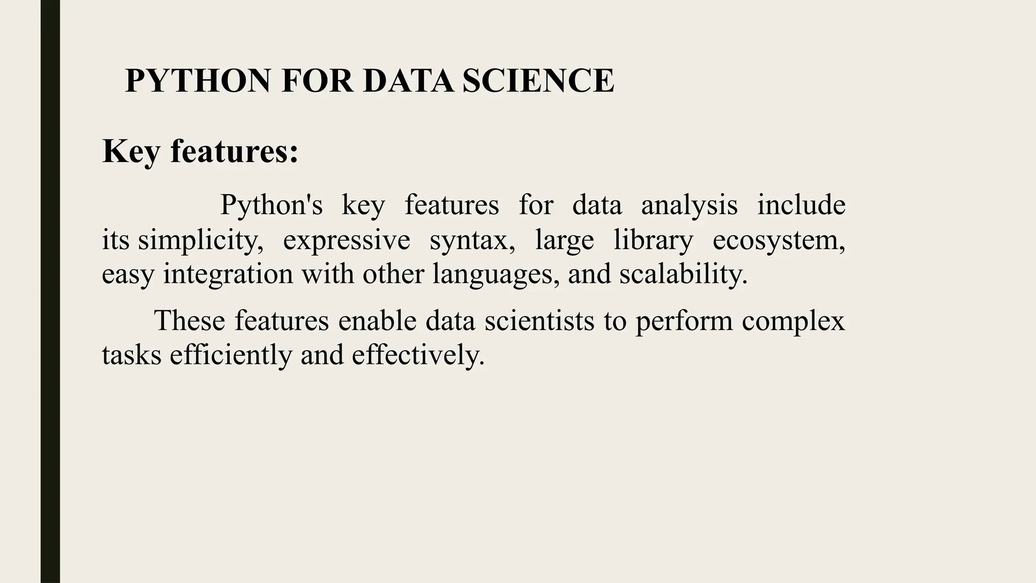 PYTHON FOR DATA SCIENCE
Key features:
Python's key features for data analysis include
its simplicity, expressive syntax, large library ecosystem,
easy integration with other languages, and scalability.
These features enable data scientists to perform complex
tasks efficiently and effectively.
 