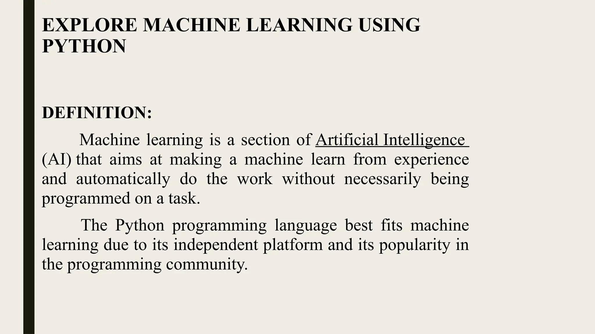 EXPLORE MACHINE LEARNING USING
PYTHON
DEFINITION:
Machine learning is a section of Artificial Intelligence
(AI) that aims at making a machine learn from experience
and automatically do the work without necessarily being
programmed on a task.
The Python programming language best fits machine
learning due to its independent platform and its popularity in
the programming community.
 