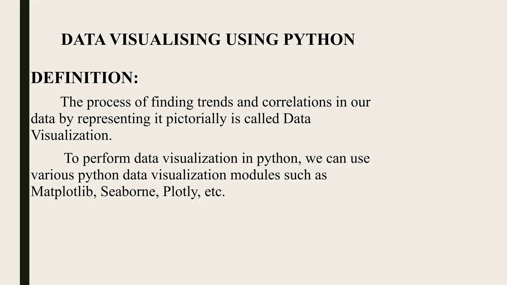 DATA VISUALISING USING PYTHON
DEFINITION:
The process of finding trends and correlations in our
data by representing it pictorially is called Data
Visualization.
To perform data visualization in python, we can use
various python data visualization modules such as
Matplotlib, Seaborne, Plotly, etc.
 