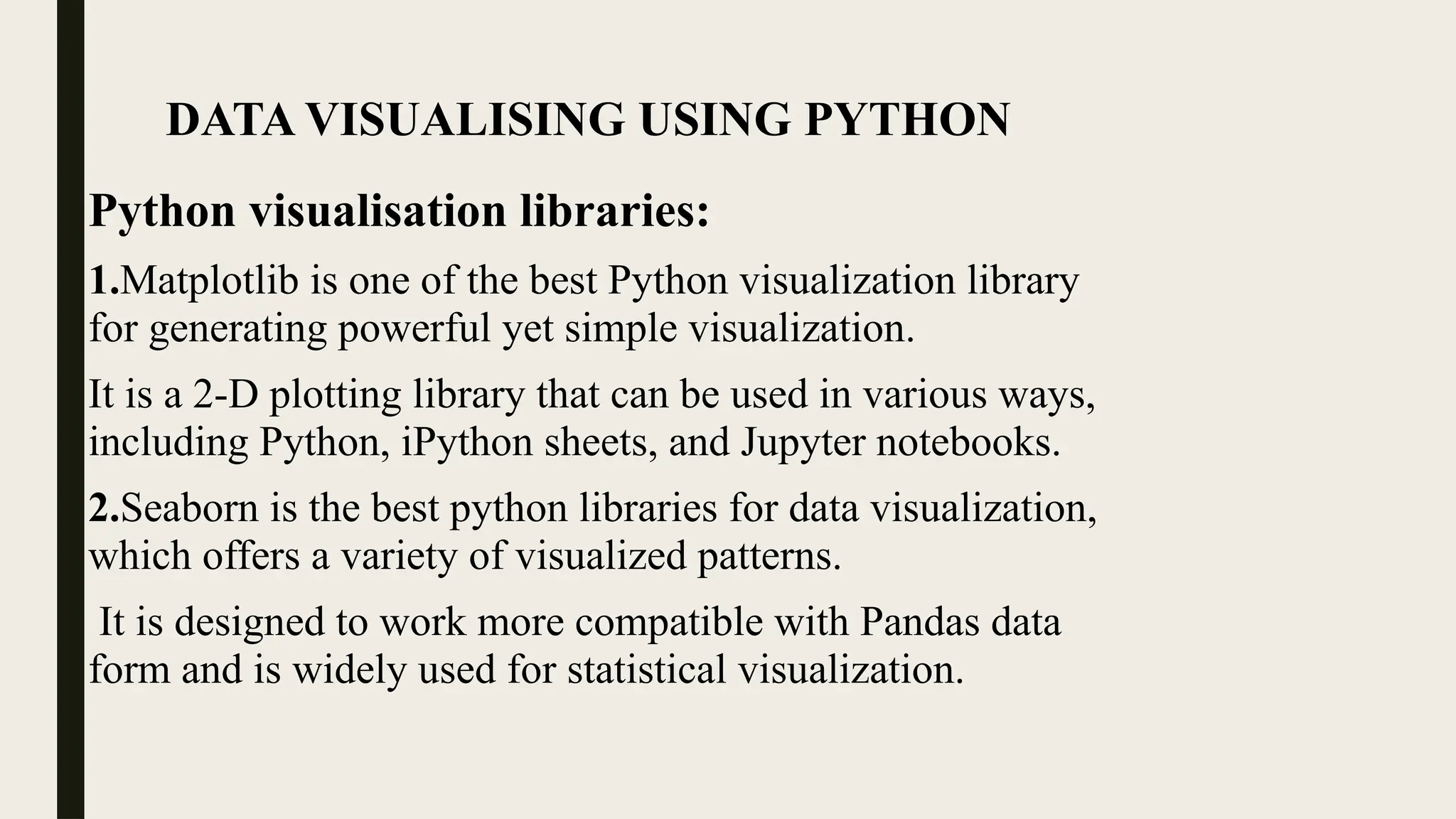 DATA VISUALISING USING PYTHON
Python visualisation libraries:
1.Matplotlib is one of the best Python visualization library
for generating powerful yet simple visualization.
It is a 2-D plotting library that can be used in various ways,
including Python, iPython sheets, and Jupyter notebooks.
2.Seaborn is the best python libraries for data visualization,
which offers a variety of visualized patterns.
It is designed to work more compatible with Pandas data
form and is widely used for statistical visualization.
 