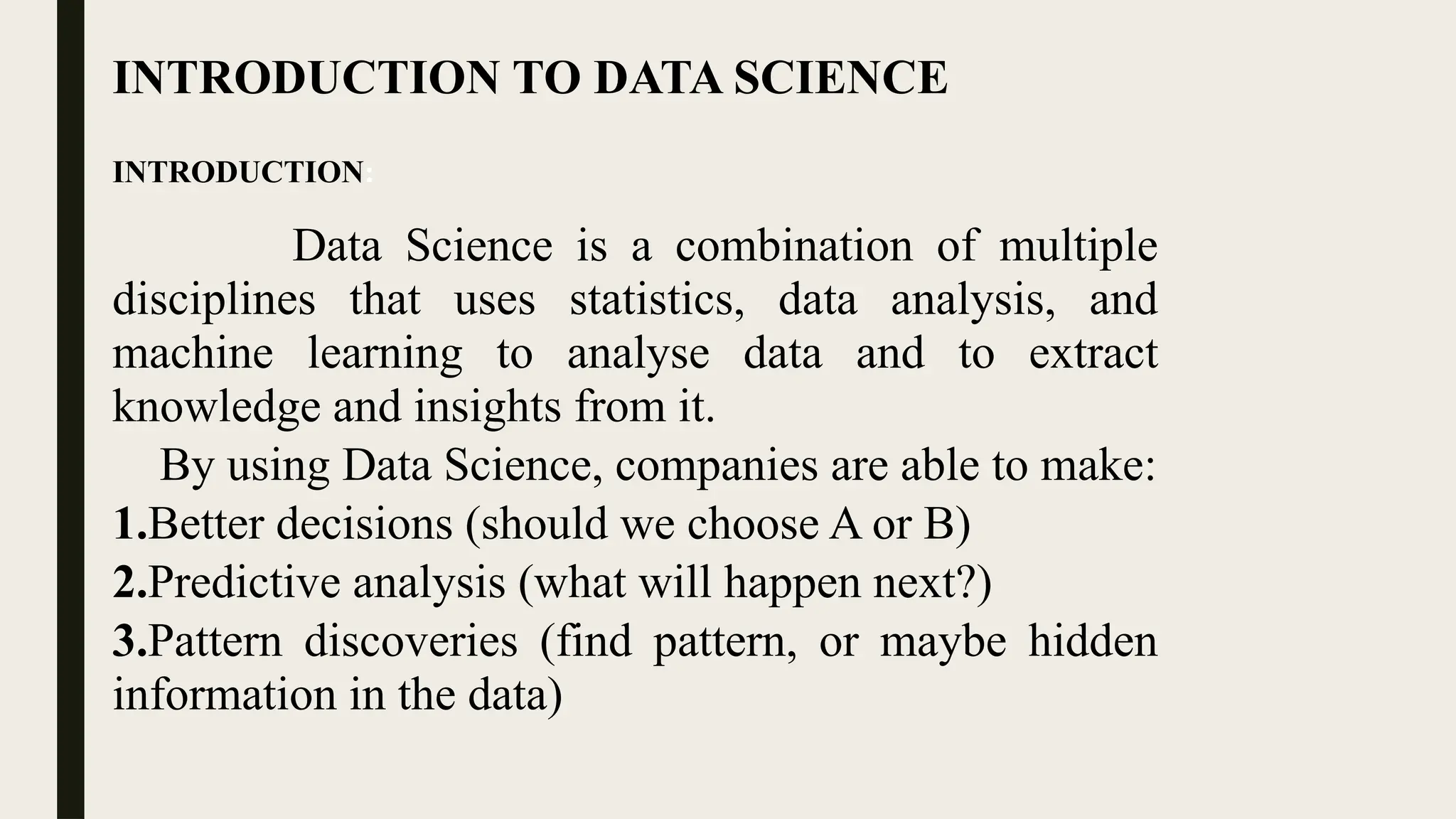 INTRODUCTION TO DATA SCIENCE
INTRODUCTION:
Data Science is a combination of multiple
disciplines that uses statistics, data analysis, and
machine learning to analyse data and to extract
knowledge and insights from it.
By using Data Science, companies are able to make:
1.Better decisions (should we choose A or B)
2.Predictive analysis (what will happen next?)
3.Pattern discoveries (find pattern, or maybe hidden
information in the data)
 