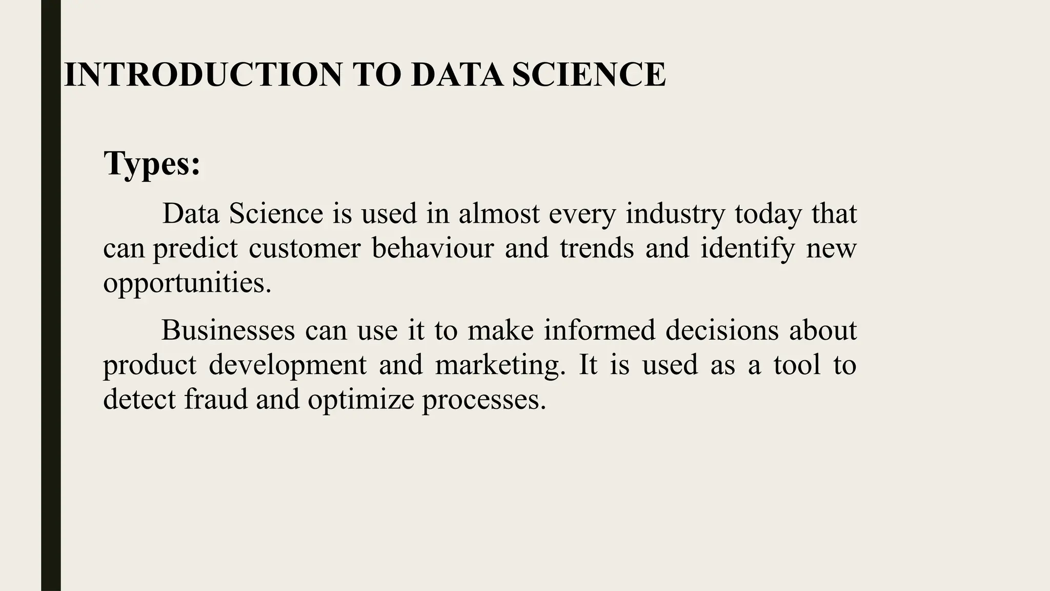 INTRODUCTION TO DATA SCIENCE
Types:
Data Science is used in almost every industry today that
can predict customer behaviour and trends and identify new
opportunities.
Businesses can use it to make informed decisions about
product development and marketing. It is used as a tool to
detect fraud and optimize processes.
 