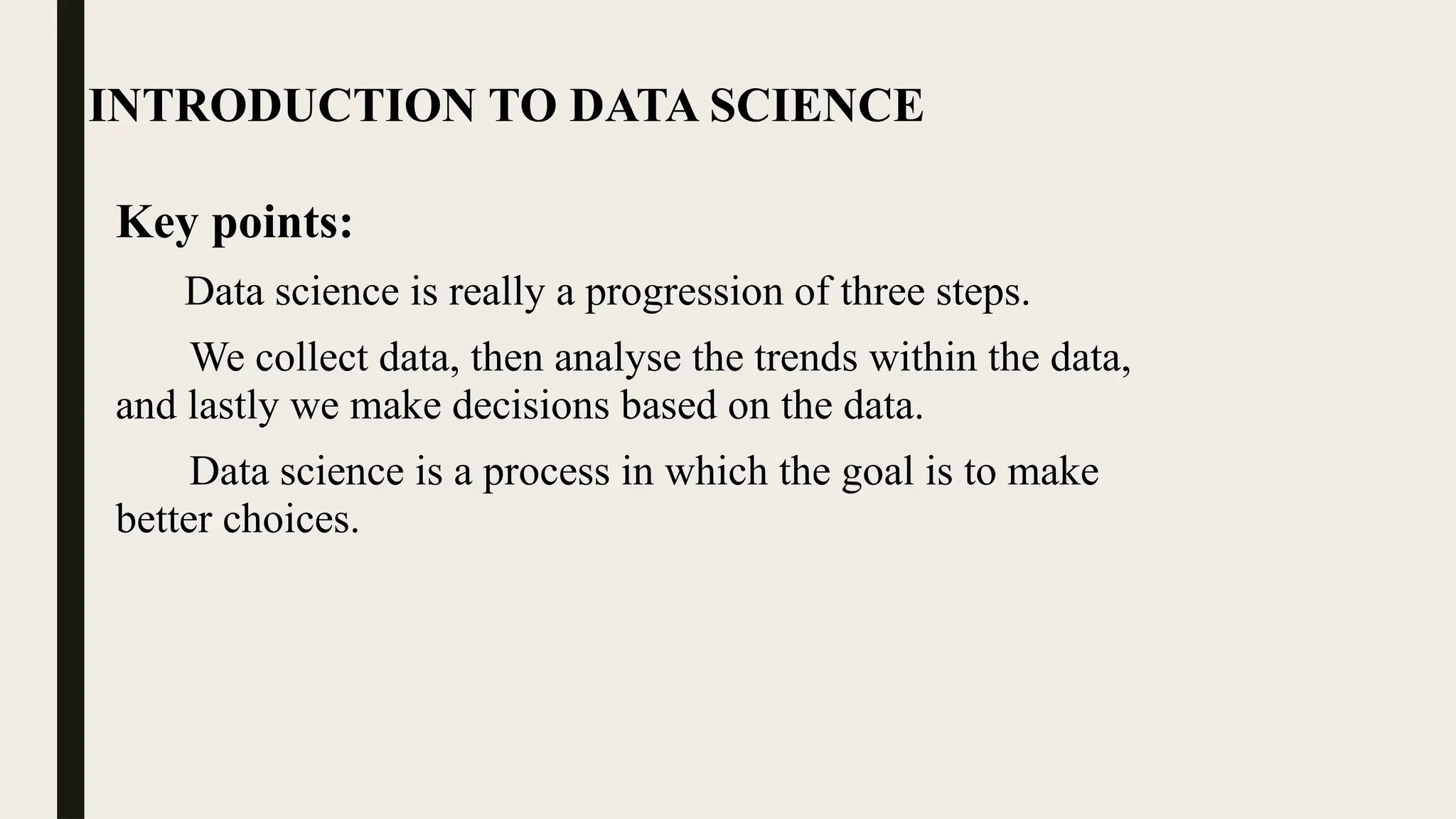INTRODUCTION TO DATA SCIENCE
Key points:
Data science is really a progression of three steps.
We collect data, then analyse the trends within the data,
and lastly we make decisions based on the data.
Data science is a process in which the goal is to make
better choices.
 