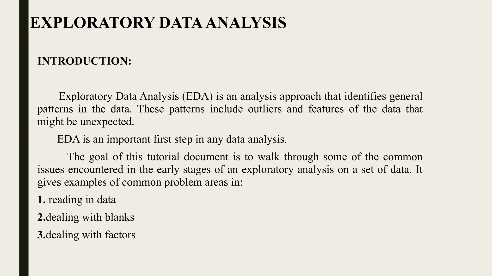 EXPLORATORY DATAANALYSIS
INTRODUCTION:
Exploratory Data Analysis (EDA) is an analysis approach that identifies general
patterns in the data. These patterns include outliers and features of the data that
might be unexpected.
EDA is an important first step in any data analysis.
The goal of this tutorial document is to walk through some of the common
issues encountered in the early stages of an exploratory analysis on a set of data. It
gives examples of common problem areas in:
1. reading in data
2.dealing with blanks
3.dealing with factors
 