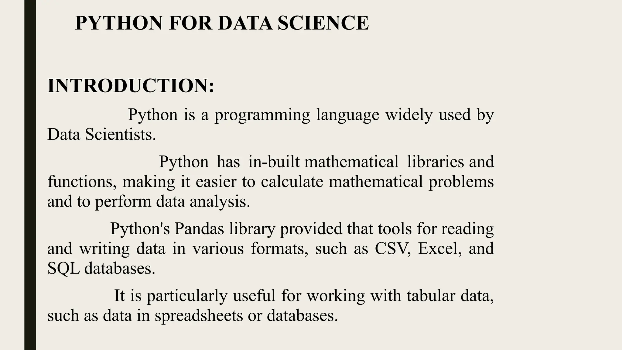 PYTHON FOR DATA SCIENCE
INTRODUCTION:
Python is a programming language widely used by
Data Scientists.
Python has in-built mathematical libraries and
functions, making it easier to calculate mathematical problems
and to perform data analysis.
Python's Pandas library provided that tools for reading
and writing data in various formats, such as CSV, Excel, and
SQL databases.
It is particularly useful for working with tabular data,
such as data in spreadsheets or databases.
 