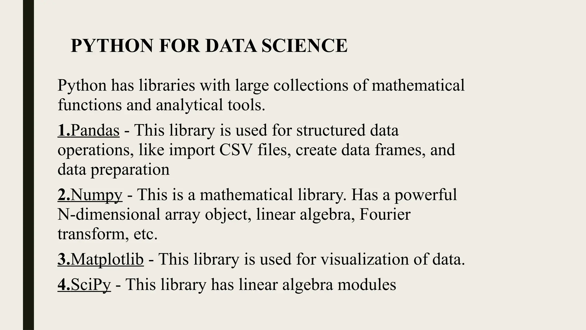PYTHON FOR DATA SCIENCE
Python has libraries with large collections of mathematical
functions and analytical tools.
1.Pandas - This library is used for structured data
operations, like import CSV files, create data frames, and
data preparation
2.Numpy - This is a mathematical library. Has a powerful
N-dimensional array object, linear algebra, Fourier
transform, etc.
3.Matplotlib - This library is used for visualization of data.
4.SciPy - This library has linear algebra modules
 