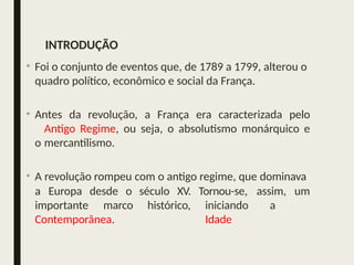 INTRODUÇÃO
• Foi o conjunto de eventos que, de 1789 a 1799, alterou o
quadro político, econômico e social da França.
• Antes da revolução, a França era caracterizada pelo
Antigo Regime, ou seja, o absolutismo monárquico e
o mercantilismo.
• A revolução rompeu com o antigo regime, que dominava
a Europa desde o século XV. assim, um
Tornou-se,
iniciando a
Idade
importante marco histórico,
Contemporânea.
 