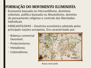 FORMAÇÃO DO MOVIMENTO ILUMINISTA
• Economia baseada no Mercantilismo, domínios
coloniais, política baseada no Absolutismo, domínio
do pensamento religioso e controle das liberdades
individuais
• MERCANTILISMO – Doutrina econômica adotada pelas
principais nações europeias. Era caracterizado por:
• Balança comercial
favorável;
• Protecionismo;
• Metalismo;
• Colonialismo.
Rotas mercantis
 