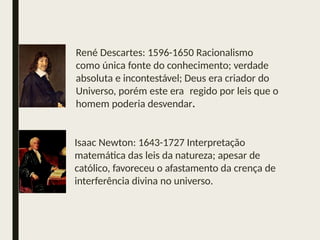 René Descartes: 1596-1650 Racionalismo
como única fonte do conhecimento; verdade
absoluta e incontestável; Deus era criador do
Universo, porém este era regido por leis que o
homem poderia desvendar.
Isaac Newton: 1643-1727 Interpretação
matemática das leis da natureza; apesar de
católico, favoreceu o afastamento da crença de
interferência divina no universo.
 