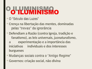 O ILUMINISMO
• O “Século das Luzes”
• Crença na libertação das mentes, dominadas
pelas “trevas” da ignorância
• Defendiam a Razão (contra Igreja, tradição e
fanatismo), as leis universais, jusnaturalismo,
a experimentação e a importância das
iniciativas individuais e dos interesses
burgueses
• Mudanças sociais contra o “Antigo Regime”
• Governos: criação social, não divina
 