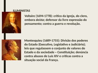 Voltaire (1694-1778): crítico da Igreja, do clero,
embora deísta; defensor da livre expressão do
pensamento; contra a guerra e revolução.
Montesquieu (1689-1755): Divisão dos poderes
do Estado (Executivo, Legislativo e Judiciário);
leis que regulassem o conjunto de valores do
Estado e da sociedade – Constituição; denúncia
contra abusos de Luís XIV e críticas contra a
situação social da França.
ILUMINISTAS
 
