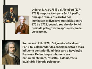 Diderot (1713-1784) e d’Alembert (117-
1783): responsáveis pela Enciclopédia,
obra que reunia os escritos dos
iluministas e divulgava suas idéias entre
1751 e 1772, quando sua circulação foi
proibida pelo governo após a edição de
20 volumes.
Rousseau (1712-1778): Suíço estabelecido em
Paris, foi colaborador dos enciclopedistas e mais
influente pensador iluminista para a Revolução
Francesa. Defendia que o homem era
naturalmente bom, ressaltou a democracia
igualitária liderada pelo povo.
 